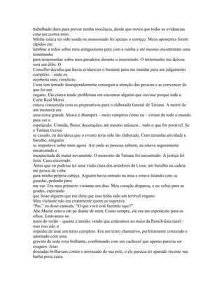trabalhado duro para provar minha inocência, desde que ouviu que todas as evidencias
estavam contra mim.
Minha estaca ter sido usada no assassinado foi apenas o começo. Meus oponentes foram
rápidos em
lembrar a todos sobre meu antagonismo para com a rainha e até mesmo encontraram uma
testemunha
para testemunhar sobre meu paradeiro durante o assassinato. O testemunho me deixou
sem um álibi. O
Conselho decidiu que havia evidencias o bastante para me mandar para um julgamento
completo – onde eu
receberia meu veredicto.
Lissa tem tentado desesperadamente conseguir a atenção das pessoas e as convencer de
que foi um
engano. Ela estava tendo problemas em encontrar alguém que ouvisse porque toda a
Corte Real Moroi
estava consumida com os preparativos para o elaborado funeral de Tatiana. A morte de
um monarca era
uma coisa grande. Moroi e dhampirs – meio vampiros como eu – viriam de todo o mundo
para ver o
espetáculo. Comida, flores, decorações, até mesmo músicos... tudo o que for possível. Se
a Tatiana tivesse
se casado, eu duvidava que o evento teria sido tão elaborado. Com tamanha atividade e
barulho, ninguém
se importava sobre mim agora. Até onde as pessoas sabiam, eu estava seguramente
encarcerada e
incapacitada de matar novamente. O assassino da Tatiana foi encontrado. A justiça foi
feita. Caso encerrado.
Antes que eu pudesse ter uma visão clara dos arredores da Lissa, um barulho na cadeia
me puxou de volta
para minha própria cabeça. Alguém havia entrado na área e estava falando com os
guardas, pedindo para
me ver. Era meu primeiro visitante em dias. Meu coração disparou, e eu voltei para as
grades, esperando
que fosse alguém que me diria que isso tinha sido um terrível engano.
Meu visitante não era exatamente quem eu esperava.
“Pai,” eu disse cansada. “O que você está fazendo aqui?”
Abe Mazur estava em pé diante de mim. Como sempre, ele era um espetáculo para os
olhos. Estávamos no
meio do verão – quente e úmido, vendo que estávamos no meio da Pensilvânia rural –
mas isso não o
impediu de usar um terno completo. Era um terno chamativo, perfeitamente costurado e
adornado com uma
gravata de seda roxa brilhante, combinando com um cachecol que apenas parecia ser
exagero. Jóias
douradas brilhavam contra o arroxeado de sua pele, e ele parecia ter aparado recente sua
barba preta curta.
 