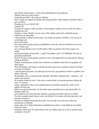 movimento muito menor... e uma coisa infinitamente mais poderosa.
Dimitri estava nos meus braços.
Traduzido por Mari e Revisado por Mandy.
Obs: A parte em negrito foi porque não consegui abrir o pdf original e consultar sobre o
que se tratava.
Postado por Lu às 2:44:00 AM
Capitulo 28
Eu parei de respirar. Cada um tinha o nosso próprio cobertor, mas no meio do verão, a
temperatura caiu
durante a a noite. Dimitri, em seu sono, tinha rolado contra mim, fundindo nossos
cobertores em uma pilha
e descansando a cabeça no meu peito. Seu corpo era quente e familiar, e ele mesmo se
aconchegou um
pouco mais perto.
Ele estava mais exausto do que eu perbeberia se ele não estivesse fazendo isso em seu
sono. Afinal, esse
era o cara que dormiu com um olho aberto. Mas sua guarda estava baixa agora, seu
corpo,
inconscientemente, procurando... o quê? Um simples calor? Eu? Maldição. Por que eu
perguntei aquilo para
Sonya? Por que eu não poderia continuar com o meu papel fácil de namorada de Adrian e
amiga de Dimitri?
Porque, honestamente, eu não estava fazendo um trabalho muito bom em qualquer um
deles agora.
Provisoriamente, com medo, eu mudei um pouco para que eu pudesse colocar um braço
em torno de Dimitri
e atraí-lo para mais perto. Eu sabia que era um risco, que poderia acordá-lo e quebrar esse
feitiço. Mas não.
De qualquer coisa, ele parecia mais relaxado. Sentindo-o daquele jeito... segurá-lo... ele
agitava um enxame
de emoções dentro de mim. A dor que eu sentia desde a sua perda queimava dentro de
mim. Ao mesmo
tempo, segurando-o desse jeito também pareceu preencher aquela dor, como se um
pedaço de mim que
faltava era agora restaurado. Eu não tinha sequer percebido que a peça fazia falta. Eu
bloqueei tudo, até
que as palavras de Sonya haviam abalado a aceitação da minha vida nova e frágil.
Eu não sei quanto tempo fiquei assim com Dimitri. Foi tempo suficiente para que o sol
nascente começou a
iluminar as tendas translúcidas de tecido. Isso era tudo à luz dos meus olhos que
precisavam ver Dimitri
agora, para ver as linhas finamente esculpida do seu rosto e a suavidade de seu cabelo
como ele estava
inclinado contra mim. Eu queria tanto tocar seu cabelo, para ver se ele se sentiria como
costumava. Esse foi
 