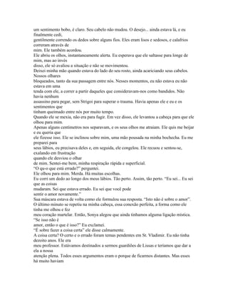 um sentimento bobo, é claro. Seu cabelo não mudou. O desejo... ainda estava lá, e eu
finalmente cedi,
gentilmente correndo os dedos sobre alguns fios. Eles eram lisos e sedosos, e calafrios
correram através de
mim. Ele também acordou.
Ele abriu os olhos, instantaneamente alerta. Eu esperava que ele saltasse para longe de
mim, mas ao invés
disso, ele só avaliou a situação e não se movimentou.
Deixei minha mão quando estava do lado do seu rosto, ainda acariciando seus cabelos.
Nossos olhares
bloqueados, tanto da sua passagem entre nós. Nesses momentos, eu não estava eu não
estava em uma
tenda com ele, a correr a partir daqueles que consideravam-nos como bandidos. Não
havia nenhum
assassino para pegar, sem Strigoi para superar o trauma. Havia apenas ele e eu e os
sentimentos que
tinham queimado entre nós por muito tempo.
Quando ele se mexia, não era para fugir. Em vez disso, ele levantou a cabeça para que ele
olhou para mim.
Apenas alguns centímetros nos separavam, e os seus olhos me atraiam. Ele quis me beijar
e eu queria que
ele fizesse isso. Ele se inclinou sobre mim, uma mão pousada na minha bochecha. Eu me
preparei para
seus lábios, eu precisava deles e, em seguida, ele congelou. Ele recuou e sentou-se,
exalando em frustração
quando ele desviou o olhar
de mim. Sentei-me bem, minha respiração rápida e superficial.
“O qu-o que está errado?” perguntei.
Ele olhou para mim. Merda. Há muitas escolhas.
Eu corri um dedo ao longo dos meus lábios. Tão perto. Assim, tão perto. “Eu sei... Eu sei
que as coisas
mudaram. Sei que estava errado. Eu sei que você pode
sentir o amor novamente.”
Sua máscara estava de volta como ele formulou sua resposta. “Isto não é sobre o amor”.
O último minuto se repetiu na minha cabeça, essa conexão perfeita, a forma como ele
tinha me olhou e fez
meu coração martelar. Então, Sonya alegou que ainda tinhamos alguma ligação mística.
“Se isso não é
amor, então o que é isso?” Eu exclamei.
“É sobre fazer a coisa certa” ele disse calmamente.
A coisa certa? O certo e o errado foram temas pendentes em St. Vladimir. Eu não tinha
dezoito anos. Ele era
meu professor. Estávamos destinados a sermos guardiões de Lissas e teríamos que dar a
ela a nossa
atenção plena. Todos esses argumentos eram o porque de ficarmos distantes. Mas esses
há muito haviam
 
