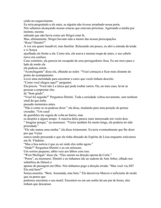 caído no esquecimento.
Eu teria perguntado a ele mais, se alguém não tivesse arranhado nossa porta.
Nós saltamos alcançando nossas estacas que estavam próximas. Agarrando a minha por
instinto, mesmo
sabendo que não havia como um Strigoi estar lá.
Mas, ultimamente, Strigoi haviam sido a menor das nossas preocupações.
“Rose? Dimitri?”
A voz era quase inaudível, mas familiar. Relaxando um pouco, eu abri a entrada da tenda
e vi Sonya
ajoelhada em frente a ela. Como nós, ela usava a mesma roupa de antes, e seu cabelo
ruivo era confuso.
Caso contrário, ela parecia ter escapado de seus perseguidores ilesa. Eu me movi para o
lado de modo ela
ela pudesse entrar.
“Aconchegante” disse ela, olhando ao redor. “Você começou a ficar mais distante do
ponto do acampamento.
Levei uma eternidade para encontrar o carro que vocês tinham descrito.
“Como você chegou aqui?” perguntei.
Ela piscou. “Você não é a única que pode roubar carros. Ou, no meu caso, levar as
pessoas a emprestar eles
de “bom grado”.
“Você foi seguida?” Perguntou Dimitri. Toda a seriedade voltou novamente, sem nenhum
sinal do que tinha
passado momentos antes.
“Não é como se eu pudesse dizer.” ela disse, mudando para uma posição de pernas
cruzadas. “Um casal
de guardiões me seguiu de volta ao bairro, mas
os despitei a algum tempo. A maioria deles parece mais interessado em vocês dois.
“ Imagine porque.” eu murmurei. “Victor também foi muito longe, ele poderia ter tido
prioridade.”
“Ele não matou uma rainha.” ela disse tristemente. Eu teria eventualmente que lhe dizer
por que Victor
estava sendo procurado e que ele tinha abusado do Espírito de Lissa enquanto estávamos
em St. Vladimir.
“Mas a boa notícia é que eu sei onde eles estão agora.”
“Onde?” Perguntou Dimitri e eu em uníssono.
Um sorriso pequeno, sábio veio aos lábios com isso.
“West Michigan” disse ela. “Eles sairam na direção oposta da Corte.”
“Porra”, eu murmurei. Dimitri e eu tinhamos ido ao sudeste de Ann Arbor, olhado nos
subúrbios de Detroit e
apenas de passagem em Ohio. Nós tínhamos pego a direção errada. “Mas você viu Jill?
Ela está bem?”
Sonya assentiu. “Bem. Assustada, mas bem.” Ela descreveu Marcos o suficiente de modo
que eu penso que
podemos encontrar o seu motel. Encontrei-os em um sonho há um par de horas, eles
tinham que descansar.
 