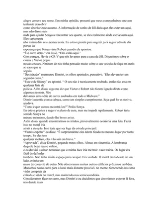 alegre como o seu nome. Em minha opinião, presumi que meus companheiros estavam
tentando descobrir
como abordar esse assunto. A informação de sonho de Jill dizia que eles estavam aqui,
mas não disse mais
nada para ajudar Sonya a rencontrar seu quarto, se eles realmente ainda estivessem aqui.
Eles certamente
não teriam dito seus nomes reais. Eu estava pronta para sugerir para seguir adiante das
portas da
esperança que Sonya visse Robert quando ela apontou.
“É o carro deles.” ela disse. “Eles estão aqui.”
Com certeza. Havia o CR-V que nós levamos para a casa de Jill. Discutimos sobre o
carma e Victor pegou
nossas chaves. Nenhum de nós tinha pensado muito sobre o seu veículo de fuga em meio
ao caos que se
seguiu.
“Desleixado” murmurou Dimitri, os olhos apertados, pensativo. “Eles devem ter um
segundo carro.”
“Esse é de Sidney” eu apontei. “ O seu não é tecnicamente roubado, então não está em
qualquer lista de
polícia. Além disso, algo me diz que Victor e Robert não fazem ligação direta como
algumas pessoas. Nós
deixamos uma série de carros roubados em todo o Midwest.”
Dimitri assentiu com a cabeça, como um simples cumprimento. Seja qual for o motivo,
ajudava.
“Como é que vamos encontrá-los?” Pediu Sonya.
Eu estava prestes a sugerir o plano de aura, mas me impedi rapidamente. Robert teria
sentido Sonya no
mesmo momento, dando-lhe breve aviso.
Além disso, quando encontrarmos os irmãos, provavelmente ocorreria uma luta. Fazer
isso no motel iria
atrair a atenção. Isso teria que ser loge da estrada principal.
“Vamos esperar” eu disse. “É surpreendente eles terem ficado no mesmo lugar por tanto
tempo. Se eles tem
qualquer motivo, eles vão sair em breve.”
“Aprovada”, disse Dimitri, pegando meus olhos. Almas em sincronia. A lembrança
daquele beijo quase voltou,
e eu desviei o olhar, temendo que o minha face iria me trair. vace trairia. Os lugar era
fácil de defender
também. Não tinha muito espaço para escapar. Era verdade. O motel era ladeado de um
lado, e tinha um
muro de concreto do outro. Não observamos muitos outros edifícios próximos também.
Mudamos nosso carro para o local mais distante possível, no monte, fornecendo-nos uma
visão completa da
entrada e saída do motel, mas mantendo-nos semiescondidos.
Consideramos ficar no carro, mas Dimitri e eu decidimos que deveríamos esperar lá fora,
nos dando mais
 