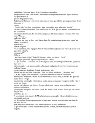 mobilidade. Saímos e Sonya ficou. Esta não era a sua luta.
Em pé atrás do carro com Dimitri, na sombra de um plátano frondoso, fiquei ciente de
sua proximidade e
postura de guerreiro feroz.
Poderia estar faltando o seu sobre-tudo, mas eu tinha que admitir que eu gostei dele desse
jeito, sem o
casaco.
“Eu não acho” eu disse suavemente, “Que vamos falar algo sobre essa manhã?”
Os olhos de Dimitri estavam fixos e tão duros no CR-V que ele poderia ter tentado fazer
Jill e os irmãos
aparecerem dentro dele. Eu não estava enganada. Ele estava apenas evitando olhar para
mim. “Não há
nada para falar.”
“Eu sabia que você ia dizer isso. Na verdade, foi uma disputa acirrada entre isso e "eu
não sei o que você
está falando.””
Dimitri suspirou.
“Mas” continuei, “Há algo para falar. Como quando você quase me beijou. E o que você
quis dizer sobre "a
coisa certa?””
Silêncio.
“Você queria me beijar!” Foi difícil manter minha voz baixa. “Eu vi.”
“Só porque queremos algo não significa que é correto.”
“O que eu disse... é verdade, não é? Você pode amar, você não pode? Percebo agora que,
logo após a
transformação, você realmente não achava que você podia. E você provavelmente não
poderia. Mas as
coisas mudaram. Você éstá ficando sozinho para trás.
Dimitri me deu um olhar de soslaio. “Sim. As coisas mudaram... E algumas não.”
“Ok, Sr. Enigma. Isso não ajuda a explicar o comentário sobre a “coisa certa”.
Frustração o preencheu. “Rose, eu fiz um monte de coisas ruins, a maioria das quais eu
nunca posso corrigir
ou encontrar a redenção. Minha única opção, agora, se eu quero recuperar minha vida, é
seguir em frente,
parar o mal e fazer o que é certo. E o que não é certo é tomar uma mulher de outro
homem, um homem
que eu gosto e respeito. Eu roubei carros. Eu invadi casas. Mas há linhas que não vão se
apagar, não
importa o que eu-
A abertura da porta traseira do Motel chamou nossa atenção. Não era de admirar que a
minha vida amorosa
era tão confusa, já que os momentos íntimos eram sempre interrompidos por situações
terríveis. Foi tão
bem porque eu nunca tinha visto essa frase saindo da boca de Dimitri:
O que não é certo é tomar uma mulher de outro homem, um homem que eu gosto e
respeito.
 