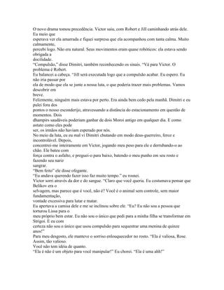 O novo drama tomou precedência. Victor saiu, com Robert e Jill caminhando atrás dele.
Eu meio que
esperava ver ela amarrada e fiquei surpresa que ela acompanhou com tanta calma. Muito
calmamente,
percebi logo. Não era natural. Seus movimentos eram quase robóticos: ela estava sendo
obrigada a
docilidade.
“Compulsão,” disse Dimitri, também reconhecendo os sinais. “Vá para Victor. O
problema é Robert.
Eu balancei a cabeça. “Jill será executada logo que a compulsão acabar. Eu espero. Eu
não iria passar por
ela de modo que ela se junte a nossa luta, o que poderia trazer mais problemas. Vamos
descobrir em
breve.
Felizmente, ninguém mais estava por perto. Era ainda bem cedo pela manhã. Dimitri e eu
pulei fora dos
pontos o nosso esconderijo, atravessando a distância do estacionamento em questão de
momentos. Dois
dhampirs saudáveis poderiam ganhar de dois Moroi antigo em qualquer dia. E como
astuto como eles pode
ser, os irmãos não haviam esperado por nós.
No meio da luta, eu eu mal vi Dimitri chutando em modo deus-guerreiro, feroz e
incontrolável. Depois,
concentrei-me inteiramente em Victor, jogando meu peso para ele e derrubando-o ao
chão. Ele bateu com
força contra o asfalto, e preguei-o para baixo, batendo o meu punho em seu rosto e
fazendo seu nariz
sangrar.
“Bem feito” ele disse ofegante.
“Eu andava querendo fazer isso faz muito tempo.” eu rosnei.
Victor sorri através da dor e do sangue. “Claro que você queria. Eu costumava pensar que
Belikov era o
selvagem, mas parece que é você, não é? Você é o animal sem controle, sem maior
fundamentação,
vontade excessiva para lutar e matar.
Eu apertava a camisa dele e me se inclinou sobre ele. “Eu? Eu não sou a pessoa que
torturou Lissa para o
meu próprio bem estar. Eu não sou o único que pedi para a minha filha se transformar em
Strigoi. E eu com
certeza não sou o único que usou compulsão para sequestrar uma menina de quinze
anos!”
Para meu desgosto, ele manteve o sorriso enlouquecedor no rosto. “Ela é valiosa, Rose.
Assim, tão valioso.
Você não tem idéia de quanto.
“Ela é não é um objeto para você manipular!” Eu chorei. “Ela é uma ahh!”
 