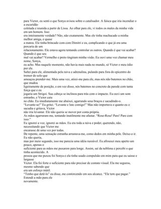 para Victor, eu senti o que Sonya avisou sobre o catalisador. A faísca que iria incendiar o
a escuridão
coletada e reunida a partir de Lissa. Ao olhar para ele, vi todos os males da minha vida
em um homem. Isso
era inteiramente verdade? Não, não exatamente. Mas ele tinha machucado a minha
melhor amiga, e quase
a matou. Ele tinha brincado com com Dimitri e eu, complicando o que já era uma
porcaria de um
relacionamento. Ele estava agora tentando controlar os outros. Quando é que vai acabar?
Quando é que seu
mal vai acabar? Vermelho e preto tingiram minha visão. Eu ouvi uma voz chamar meu
nome, Sonya,
eu acho. Mas naquele momento, não havia mais nada no mundo, só Victor e meu ódio
por ele.
Saltei para ele, alimentada pela raiva e adrenalina, pulando para fora do epicentro do
tremor do solo que
ameaçou prender-me. Mais uma vez, atirei-me para ele, mas nós não batemos no chão,
que mudou
ligeiramente de posição, e em vez disso, nós batemos no concreto da parede com tanta
força que e eu
jogaria um Strigoi. Sua cabeça se inclinou para trás com o impacto. Eu ouvi um som
estranho, e Victor caiu
no chão. Eu imediatamente me abaixei, agarrando seus braços e sacudindo-o.
“Levante-se!” Eu gritei. “Levante e lute comigo!” Mas não importava o quanto eu o
sacudia e gritava, Victor
não iria levantar. Ele não queria se mover por conta própria.
As mãos agarraram-me, tentando inutilmente me afastar. “Rose-Rose! Pare! Pare com
isso.”
Eu ignorei a voz, ignorei as mãos. Eu era toda a raiva e poder, querendo, não,
necessitando que Victor me
encarasse de uma vez por todas.
De repente, uma sensação estranha arrastava-me, como dedos em minha pele. Deixe-o ir.
Eu não queria,
mas por meio segundo, isso me parecia uma idéia razoável. Eu afrouxei meu aperto um
pouco, apenas o
suficiente para as mãos me puxarem para longe. Assim, saí da neblima e percebi o que
tinha acontecido. A
pessoa que me puxou foi Sonya e ela tinha usado compulsão em mim para que eu saisse e
largasse
Victor. Ela foi forte o suficiente para não precisar de contato visual. Ela me segurou,
mesmo sabendo que
era um esforço inútil.
“Tenho que detê-lo” eu disse, me contorcendo em seu alcance. “Ele tem que pagar.”
Estendi a mão para ele
novamente.
 