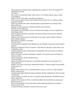 Sonya desistiu de contenção física, apelando para as palavras. “Rose, ele já pagou! Ele
está morto! Você não
vê? Morto!”
Não, eu não vi em primeiro lugar. Tudo o que eu vi foi minha obsessão cega, a minha
necessidade de
chegar a Victor. Mas, então, suas palavras romperam a
mim. Como eu agarrei Victor, senti a fraqueza em seu corpo. Eu vi os olhos que olhou
inexpressivamente...
Nada. Essa emoção louca estava desaparecendo, transformando-se em choque. Meu
aperto afrouxou
enquanto eu olhava para ele e realmente entendi o que ela dissera.
Entendi o que eu tinha feito.
Em seguida, ouvi um barulho terrível. Um choro baixo rompeu o horror congelado em
minha mente. Olhei
para trás Dimitri alarmado com Robert. Os braços de Robert estavam presos atrás das
costas e Dimitri os
segurava, mas o Moroi estava fazendo tudo em seu poder e para se libertar. Jill ficou
perto, olhando inquieta
para todos nós, confusa e com medo.
“Victor! Victor!”
Os fundamentos de Robert foram abafados por seus prórpios soluços que eram tão inúteis
quanto a
tentativa de chegar até Victor. Eu arrastei o meu olhar de volta para o corpo abaixo, mal
acreditando no que
eu tinha acabado de fazer. O pensamento dos guardiões seria uma loucura em relação a
Eddie matando um
Moroi, mas agora, eu estava começando a entender. Um monstro como um Strigoi era
uma coisa. Mas a
vida de uma pessoa, mesmo uma pessoa que-
“Tirem-no daqui!”
Sonya estava tão perto de mim que a exclamação inesperada fez-me estremecer. Ela
estava ajoelhada
também, mas voltou a ficar de pé, olhando para Dimitri. “Tirem-no daqui! O mais rápido
e longe que você
puder!”
Dimitri olhou surpreso, mas o comando poderoso em sua voz levou-o a ação imediata.
Robert começou a ser
arrasrtado para longe. Depois de alguns momentos, Dimitri simplesmente optou por jogar
o homem por
cima do ombro e o colocou no carro. Eu esperava gritos de protesto, mas Robert havia se
calado. Seus olhos
estavam sobre o corpo de Victor, seu olhar tão afiada, tão concentrado que parecia que
poderia causar um
furo através de alguém. Sonya, não tendo a minha impressão fantasiosa, encostou-se
entre os irmãos e caiu
no chão novamente, cobrindo o corpo de Victor com o dela.
 