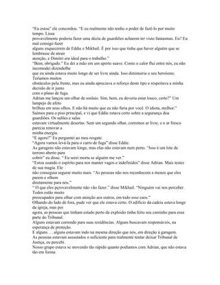 “Eu estou” ele concordou. “E eu realmente não tenho o poder de fazê-lo por muito
tempo. Lissa
provavelmente poderia fazer uma dúzia de guardiões acharem ter visto fantasmas. Eu? Eu
mal consigo fazer
alguns esquecerem de Eddie e Mikhail. É por isso que tinha que haver alguém que se
lembrasse de atrair
atenção, e Dimitri era ideal para o trabalho.”
“Bem, obrigado.” Eu dei a mão em um aperto suave. Como o calor flui entre nós, eu não
incomodei dizendolhe
que eu ainda estava muito longe de ser livre ainda. Isso diminuiria o seu heroísmo.
Teríamos muitos
obstáculos pela frente, mas eu ainda apreciava o reforço deste tipo e respeitava a minha
decisão de ir junto
com o plano de fuga.
Adrian me lançou um olhar de soslaio. Sim, bem, eu deveria estar louco, certo?” Um
lampejo de afeto
brilhou em seus olhos. E não há muito que eu não faria por você. O idiota, melhor.”
Saímos para o piso principal, e vi que Eddie estava certo sobre a segurança doa
guardiões. Os salões e salas
estavam virtualmente desertas. Sem um segundo olhar, corremos ar livre, e o ar fresco
parecia renovar a
minha energia.
“E agora?” Eu perguntei ao meu resgate.
“Agora vamos levá-la para o carro de fuga” disse Eddie.
As garagens não estavam longe, mas elas não estavam nem perto. “Isso é um lote de
terreno aberto para
cobrir” eu disse. “ Eu serei morta se alguém me ver.”
“Estou usando o espírito para nos manter vagos e indefinidos” disse Adrian. Mais testes
de sua magia. Ele
não conseguia segurar muito mais. “As pessoas não nos reconhecem a menos que eles
parem e olhem
diretamente para nós.”
“ O que eles pçrovavelmente não vão fazer.” disse Mikhail. “Ninguém vai nos perceber.
Todos estão muito
preocupados para olhar com atenção aos outros, em todo esse caos.”
Olhando do lado de fora, pude ver que ele estava certo. O edifício da cadeia estava longe
da igreja, mas por
agora, as pessoas que tinham estado perto da explosão tinha feito seu caminho para essa
parte do Tribunal.
Alguns estavam correndo para suas residências. Alguns buscavam responsáveis, na
esperança de proteção.
E alguns. . . alguns estavam indo na mesma direção que nós, em direção à garagem.
As pessoas estavam assustados o suficiente para realmente tentar deixar Tribunal de
Justiça, eu percebi.
Nosso grupo estava se movendo tão rápido quanto podíamos com Adrian, que não estava
tão em forma
 
