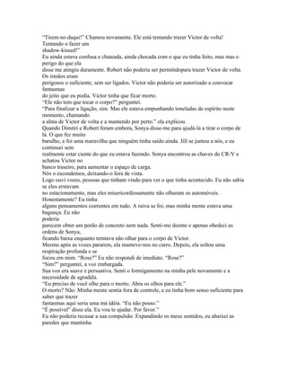 “Tirem-no daqui!” Chamou novamente. Ele está tentando trazer Victor de volta!
Tentando o fazer um
shadow-kissed!”
Eu ainda estava confusa e chateada, ainda chocada com o que eu tinha feito, mas mas o
perigo do que ela
disse me atingiu duramente. Robert não poderia ser permitidopara trazer Victor de volta.
Os irmãos eram
perigosos o suficiente, sem ser ligados. Victor não poderia ser autorizado a convocar
fantasmas
do jeito que eu podia. Victor tinha que ficar morto.
“Ele não tem que tocar o corpo?” perguntei.
“Para finalizar a ligação, sim. Mas ele estava empunhando toneladas de espírito neste
momento, chamando
a alma de Victor de volta e a mantendo por perto.” ela explicou.
Quando Dimitri e Robert foram embora, Sonya disse-me para ajudá-la a tirar o corpo de
lá. O que fez muito
barulho, e foi uma maravilha que ninguém tinha saído ainda. Jill se juntou a nós, e eu
continuei sem
realmente estar ciente do que eu estava fazendo. Sonya encontrou as chaves do CR-V e
achatou Victor no
banco traseiro, para aumentar o espaço de carga.
Nós o escondemos, deixando-o fora de vista.
Logo ouvi vozes, pessoas que tinham vindo para ver o que tinha acontecido. Eu não sabia
se eles erstavam
no estacionamento, mas eles misericordiosamente não olharam os automóveis.
Honestamente? Eu tinha
alguns pensamentos coerentes em tudo. A raiva se foi, mas minha mente estava uma
bagunça. Eu não
poderia
parecem obter um porão de concreto nem nada. Senti-me doente e apenas obedeci as
ordens de Sonya,
ficando baixa enquanto temtava não olhar para o corpo de Victor.
Mesmo após as vozes pararem, ela manteve-nos no carro. Depois, ela soltou uma
respiração profunda e se
focou em mim. “Rose?” Eu não respondi de imediato. “Rose?”
“Sim?” perguntei, a voz embargada.
Sua voz era suave e persuativa. Senti o formigamento na minha pele novamente e a
necessidade de agradála.
“Eu preciso de você olhe para o morto. Abra os olhos para ele.”
O morto? Não. Minha mente sentia fora de controle, e eu tinha bom senso suficiente para
saber que trazer
fantasmas aqui seria uma má idéia. “Eu não posso.”
“É possível” disse ela. Eu vou te ajudar. Por favor.”
Eu não poderia recusar a sua compulsão. Expandindo os meus sentidos, eu abaixei as
paredes que mantinha
 