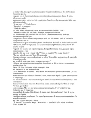 a minha volta. Essas paredes eram as que me bloqueavam do mundo dos mortos e dos
fantasmas que me
seguiam por aí. Dentro de instantes, rostos translúcidos apareceram diante de mim,
alguns parecendo
pessoas normais e outras terríveis e medonhas. Suas bocas abertas, querendo falar, mas
não conseguindo.
“O que você vê?” Pediu Sonya.
“Espíritos” eu sussurrei.
“Você vê o Victor?”
Eu olhei para a multidão de rostos, procurando alguém familiar. “Não”.
“Empurre-os para trás” ela disse. “Coloque suas paredes de volta.”
Eu tentei fazer o que ela disse, mas era difícil. Eu não tinha vontade. Senti-me
incentivada e percebi que
Sonya ainda estava usando compulsão em mim. Ela não poderia fazer os fantasmas
desaparecem, mas os
sentimentos de apoio e determinação me fortaleceram. Bloqueei os mortos sem descanso.
“Ele se foi, então.” Sonya disse. Ele foi consumido completamente para o mundo dos
mortos ou está
vagando por aí como um espírito inquieto. Independentemente disso, qualquer tópico
remanescente à vida
já se foi. Ele não pode voltar à vida.” Voltou-se para Jill. “Vá buscar Dimitri.”
“Eu não sei onde ele está,” disse Jill, assustada.
Sonya sorriu, mas o sorriso não atingiu os olhos. “Escondido, tenho certeza. E assistindo.
Caminhe ao redor
do motel, da área, o que quiser. Apenas o encontre.”
Jill saiu, não necessitando de compulsão. Quando ela se foi, eu enterrei meu rosto em
minhas mãos. Oh
Deus. Oh Deus. Todo esse tempo, eu neguei, mas
eis a verdade: eu sou uma assassina.
“Não pense nisso, no entanto.” disse Sônia. Sua atitude era quase reconfortante. QUASE.
Era mais fácil
tomar decisões que cuidar de si mesmo. “Lide com a culpa depois. Agora, temos que tirar
o corpo daqui.”
Eu abri meus olhos e me forcei a olhar para Victor. Náusea brotou dentro de mim, e esses
sentimentos
loucos ficaram ainda mais fora de controle. Eu dei uma risada áspera. “Sim. O corpo.
Gostaria que Sydney
estivesse aqui. Mas nós não temos qualquer coisa mágica. O sol vai destruir ele.
Estranho, não é? Strigoi são
mais difíceis de matar. Mais difíceis de matar, mais fáceis de limpar.” Eu ri de novo,
porque havia algo
familiares sobre o meu humor. Era como Adrian em um de seus momentos estranhos. Ou
quando o espírito
de Lissa a empurrava para a borda.
“É isso, né?” perguntei a Sonya. “A enchente... a inundação sobre a qual me alertou.
Lissa escapou do
 