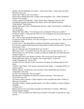 espírito, mas ele finalmente me venceu... Assim como Anna... assim como um sonho...
Oh, Deus. Isso é um
sonho, não é? Mas eu não vou acordar...”
Sonya estava olhando para mim, os olhos azuis arregalados, com... Medo? Zombaria?
Alarme? Ela estendeu
o braço e pegou na minha mão. “Fique comigo, Rose. Empurre-o bem de volta.”
Uma batida na janela surpreendeu a nós duas, e deixei Jill e Dimitri entrarem.
“Cadê Robert?” Pediu Sonya.
Dimitri olhou para Victor e imediatamente desviou o olhar. “Inconsciente, escondido em
uns arbustos ao
virar da esquina.”
“Maravilha” disse Sônia. “Você acha que isso é inteligente? Deixar ele sozinho?”
Ele deu de ombros. “Achei que não devia ser visto carregando um cara inconsciente em
meus braços. De
fato... Sim, eu acho que nós deveríamos deixá-lo
ali, para ele acordar no Inferno. Ele não é um fugitivo. E sem Victor, ele é... Bem, ele não
é inofensivo. Mas
é menos nocivo. Nós não podemos continuar arrastando-o com a gente, mesmo.”
Eu ri de novo, aquela risada que parecia transtornada e histérica até para mim. “Ele está
inconsciente. Claro
que sim. Claro que sim. Você pode fazer isso. Eu não.”
Olhei para Victor. "Um animal, disse ele. Ele estava certo. Eu não raciocino... Eu...”
Mmeus braços em volta de mim, cavando as unhas em minha pele com tanta força que
arrancou sangue. A
dor física para fazer a dor mental ir embora. Não era isso que Lissa sempre dizia?
Dimitri olhou para mim e, em seguida, virou-se para Sonya. “O que está
errado?”Perguntou ele. “Eu já vi ela
correndo risco de vida mais e mais, mas nunca, até agora, ela realmente parecia com
medo.
“Espírito” disse Sônia. “Ela o puxou e puxou por tanto tempo... e conseguiu detê-lo. O
espírito esperou.
Sempre esperou.” Ela pranziu a testa um pouco, talvez percebendo que ela estava
começando a soar como
eu. Ela virou-se para Jill. “Isso é de prata?”
Jill olhou para o medalhão em forma de coração no pescoço. “Acho que sim.”
“Posso ficar com ele?”
Jill soltou o fecho e passou-o. Sonya segurou-o entre as palmas das mãos e fechou os
olhos por um instante,
franzindo os lábios. Alguns segundos depois, seus olhos se abriram, e ela me entregou o
medalhão.
“Coloque isso.”
Bastou tocá-la e tive uma estrana sensação em minha pele. O coração... Olhei para
Dimitri quando coloquei
a fivela. “Você se lembra isso? Onde está o coração? Você pediu. E aqui está ele. Aqui
está ele...”
 
