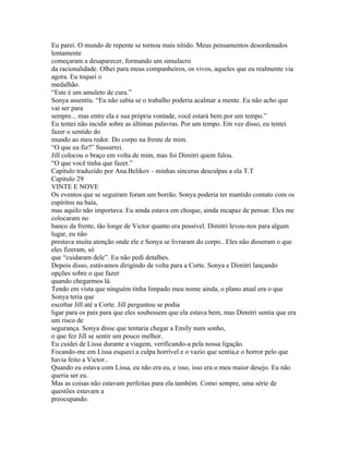 Eu parei. O mundo de repente se tornou mais nítido. Meus pensamentos desordenados
lentamente
começaram a desaparecer, formando um simulacro
da racionalidade. Olhei para meus companheiros, os vivos, aqueles que eu realmente via
agora. Eu toquei o
medalhão.
“Este é um amuleto de cura.”
Sonya assentiu. “Eu não sabia se o trabalho poderia acalmar a mente. Eu não acho que
vai ser para
sempre... mas entre ela e sua própria vontade, você estará bem por um tempo.”
Eu tentei não incidir sobre as últimas palavras. Por um tempo. Em vez disso, eu tentei
fazer o sentido do
mundo ao meu redor. Do corpo na frente de mim.
“O que eu fiz?” Sussurrei.
Jill colocou o braço em volta de mim, mas foi Dimitri quem falou.
“O que você tinha que fazer.”
Capítulo traduzido por Ana.Belikov - minhas sinceras desculpas a ela T.T
Capítulo 29
VINTE E NOVE
Os eventos que se seguiram foram um borrão. Sonya poderia ter mantido contato com os
espíritos na baía,
mas aquilo não importava. Eu ainda estava em choque, ainda incapaz de pensar. Eles me
colocaram no
banco da frente, tão longe de Victor quanto era possível. Dimitri levou-nos para algum
lugar, eu não
prestava muita atenção onde ele e Sonya se livraram do corpo.. Eles não disseram o que
eles fizeram, só
que “cuidaram dele”. Eu não pedi detalhes.
Depois disso, estávamos dirigindo de volta para a Corte. Sonya e Dimitri lançando
opções sobre o que fazer
quando chegarmos lá.
Tendo em vista que ninguém tinha limpado meu nome ainda, o plano atual era o que
Sonya teria que
escoltar Jill até a Corte. Jill perguntou se podia
ligar para os pais para que eles soubessem que ela estava bem, mas Dimitri sentia que era
um risco de
segurança. Sonya disse que tentaria chegar a Emily num sonho,
o que fez Jill se sentir um pouco melhor.
Eu cuidei de Lissa durante a viagem, verificando-a pela nossa ligação.
Focando-me em Lissa esqueci a culpa horrível e o vazio que sentia,e o horror pelo que
havia feito a Victor..
Quando eu estava com Lissa, eu não era eu, e isso, isso era o meu maior desejo. Eu não
queria ser eu.
Mas as coisas não estavam perfeitas para ela também. Como sempre, uma série de
questões estavam a
preocupando.
 