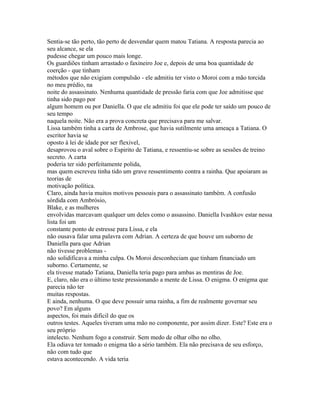 Sentia-se tão perto, tão perto de desvendar quem matou Tatiana. A resposta parecia ao
seu alcance, se ela
pudesse chegar um pouco mais longe.
Os guardiões tinham arrastado o faxineiro Joe e, depois de uma boa quantidade de
coerção - que tinham
métodos que não exigiam compulsão - ele admitiu ter visto o Moroi com a mão torcida
no meu prédio, na
noite do assassinato. Nenhuma quantidade de pressão faria com que Joe admitisse que
tinha sido pago por
algum homem ou por Daniella. O que ele admitiu foi que ele pode ter saído um pouco de
seu tempo
naquela noite. Não era a prova concreta que precisava para me salvar.
Lissa também tinha a carta de Ambrose, que havia sutilmente uma ameaça a Tatiana. O
escritor havia se
oposto à lei de idade por ser flexivel,
desaprovou o aval sobre o Espirito de Tatiana, e ressentiu-se sobre as sessões de treino
secreto. A carta
poderia ter sido perfeitamente polida,
mas quem escreveu tinha tido um grave ressentimento contra a rainha. Que apoiaram as
teorias de
motivação política.
Claro, ainda havia muitos motivos pessoais para o assassinato também. A confusão
sórdida com Ambrósio,
Blake, e as mulheres
envolvidas marcavam qualquer um deles como o assassino. Daniella Ivashkov estar nessa
lista foi um
constante ponto de estresse para Lissa, e ela
não ousava falar uma palavra com Adrian. A certeza de que houve um suborno de
Daniella para que Adrian
não tivesse problemas -
não solidificava a minha culpa. Os Moroi desconheciam que tinham financiado um
suborno. Certamente, se
ela tivesse matado Tatiana, Daniella teria pago para ambas as mentiras de Joe.
E, claro, não era o último teste pressionando a mente de Lissa. O enigma. O enigma que
parecia não ter
muitas respostas.
E ainda, nenhuma. O que deve possuir uma rainha, a fim de realmente governar seu
povo? Em alguns
aspectos, foi mais difícil do que os
outros testes. Aqueles tiveram uma mão no componente, por assim dizer. Este? Este era o
seu próprio
intelecto. Nenhum fogo a construir. Sem medo de olhar olho no olho.
Ela odiava ter tomado o enigma tão a sério também. Ela não precisava de seu esforço,
não com tudo que
estava acontecendo. A vida teria
 