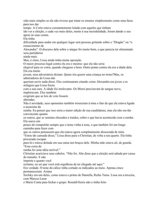 sido mais simples se ela não tivesse que tratar os ensaios simplesmente como uma farsa
para nos dar
tempo. A Corte estava constantemente lotada com aqueles que tinham
ido ver a eleição, e cada vez mais deles, muito à sua incredulidade, foram dando o seu
apoio às suas costas.
Ela tinha
dificuldade para andar em qualquer lugar sem pessoas gritando sobre o “Dragão” ou “o
renascimento de
Alexandra”. O discurso dela sobre o ataque foi muito bom, o que parecia ter alimentado
seus partidários
ainda mais.
Mas, é claro, Lissa ainda tinha muita oposição.
O maior processo legal contra ela era o mesmo: que ela não seria
elegível para os votos, quando chegasse a hora. Outro ponto contra ela era a idade dela.
Ela era muito
jovem, seus adversários diziam. Quem iria querer uma criança no trono?Mas, os
admiradores de Lissa não
queriam ouvir nada disso. Eles continuaram citando como Alexandra era joven e os
milagres que Lissa fizera
com a sua cura. A idade foi irrelevante. Os Moroi precisavam de sangue novo,
imploravam. Eles também
exigiram que as leis de voto fossem
alteradas.
Não é novidade, seus oponentes também trouxeram à tona o fato de que ela estava ligada
a assassina da
rainha. Eu pensei que isso seria a maior edição de sua candidatura, mas ela não era tão
convincente quanto
os outros, que se sentiam chocados e traidos, sobre o que havia acontecido com a rainha.
Ela usava um
pouco de compulsão sempre que o tema vinha à tona, o que também foi um longo
caminho para fazer com
que os outros pensassem que ela estava agora completamente dissociada de mim.
“Estou tão cansada disso,” Lissa disse para o Christian, de volta a seu quarto. Ela tinha
procurado escapar
para lá e estava deitada em sua cama nos braços dele. Minha mãe estava ali, de guarda.
“Essa coisa de
rainha foi uma idéia terrível.”
Christian acariciava seus cabelos. “Não foi. Abe disse que a eleição será adiada por causa
do tumulto. E não
importa o quanto você
reclame, eu sei que você está orgulhosa de ter chegado até aqui.”
Era verdade. O teste do cálice tinha cortado os indicados ao meio. Apenas cinco
permaneceram. Ariana
Szelsky era um deles, como estava o primo de Daniella, Rufus Tarus. Lissa era a terceira,
com Marcus Lazar
e Marie Conta para fechar o grupo. Ronald Ozera não o tinha feito
 