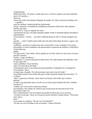 completamente.
Minha mãe falou. “Eu nunca vi nada como isso, é incrível o quanto você está recebendo
apoio. O Conselho e
outros da
realeza não estão sob nenhuma obrigação de mudar a lei. Mas a maioria dos plebeus sim .
. . e ganhar o
amor dos 'plebeus’ poderia beneficiar determinada
realeza. Amparar o seu pedido de candidatura certamente refletiu bem sobre algumas
famílias que estão
fora do favor. O que os mantém de volta é
o pensamento de que você pode realmente ganhar. Então se manterão apenas discutindo e
argumentando.”
Lissa enrijeceu. “Vencer. . . isso não é realmente possível, não é? Ariana conseguiu isso
em
segredo. . . certo?” Ganhar nunca tinha sido uma parte deste plano de louco, e agora, com
tão poucos
candidatos, a pressão era ainda maior para Ariana obter o trono. Enquanto Lissa estava
preocupada, os outros candidatos não apresentaram a promessa de melhorar a vida Moroi.
Ariana tinha que
ganhar.
“Eu digo assim,” disse Janine. Havia orgulho na voz dela, tendo em vista como ela estava
próxima à família
Szelsky. Ariana é brilhante e
competente. E a maioria das pessoas sabem disso. Ela cuida bastante dos dhampirs, mais
do que alguns dos
outros candidatos. Ela já até falou
sobre a inversão da lei de idade.”
O pensamento sobre as leis opressoras para prejudicar os dhampirs fez o estomago de
Lissa afundar. “Deus,
eu espero que ela ganhe. Nós não precisamos que outra coisa dê errado.”
Uma batida na porta tirou minha mãe para o modo de guarda integral até Lissa dizer: “É
o Adrian.”
“Bem,” murmurou Christian, “pelo menos seu horario está melhor que o horário
habitual.”
E então, meu namorado entrou, envolto em seu cheiro agora habitual de fumo e bebidas
alcoólicas. É
verdade, seus vícios eram a menor das minhas
preocupações, mas sempre me chateava que ele precisasse de mim para estar lá em
pessoa para impor seu
bom comportamento. Isso me lembrou de quando ele disse que eu era sua força.
“Levante-se, pessoas,” disse ele. Ele parecia muito satisfeito consigo mesmo. “Nós temos
uma visita a
fazer.”
Lissa sentou-se, perplexa. “Do que você está falando?”
“Eu não vou sair com Blake Lazar novamente,” alertou Christian.
 