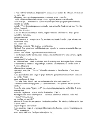 e para controlar a multidão. Espectadores alinhados nas laterais das estradas, observavam
os carros que
chegavam como se estivessem em uma premier de tapete vermelho.
Janine sabia uma forma indireta que evitava algumas pessoas, mas não todas.
“Não se aflija,” Christian disse a Lissa enquanto passavam por grupo particularmente
falante, que a tinha
notado. “Você é uma das pessoas nomeadas para ser rainha. Você merece isso. Você é a
última Dragomir.
Uma filha da realeza.”
Lissa lhe deu um olhar breve, atônito, surpreso ao ouvir a fúria na voz dele e que ele
acreditava claramente
em suas palavras.
Endireitou-se e se virou para seus fãs, sorrindo e acenando de volta, o que animou eles
muito mais. Leve
isto a sério, ela
lembrou a si mesma. Não desgrace nossa história.
No final, ficar no meio da multidão indo para o portão se mostrou ser mais fácil do que
ficar um tempo
sozinha com Serena. Os guardiões estavam inundados
e insistiam em manter Serena para o rastreio, mas minha mãe teve uma conversa rápida
com o tutor
responsável. Ela lembrou-lhe
da importância de Lissa e se ofereceu para ficar no lugar de Serena por alguns minutos.
Serena tinha se curado do ataque Strigoi. Ela tinha a minha idade, de cabelos loiros e
bonitos. Ela estava
claramente surpresa ao ver
sua antiga protegida. “Princesa,” disse ela, mantendo as formalidades. “Como posso
ajudá-la?”
Lissa puxou Serena para longe do grupo de tutores que controlavam os Moroi alinhados
no portão. “Você
pode me chamar de Lissa.
Você sabe disso. Afinal, você me ensinou a dar facadas em travesseiros.”
Serena deu um sorriso pequeno. “As coisas mudaram. Você pode ser a nossa próxima
rainha.”
Lissa fez uma careta. “Improvável.” Especialmente porque eu não tenho idéia de como
resolver esse
mistério, ela pensou. “Mas eu preciso de sua ajuda. Você e
Grant passaram muito tempo juntos. . . ele nunca fez menção de treinar Moroi para
Tatiana? Como, sessões
de combate em segredo?”
O rosto de Serena deu a resposta, e ela desviou os olhos. “Eu não deveria falar sobre isso.
Ele não estava
sequer disposto a me contar.”
Lissa agarrou o braço da jovem guardiã com emoção, fazendo com que Serena recuasse.
“Você tem que me
dizer o que você sabe. Qualquer coisa. Quem ele
 