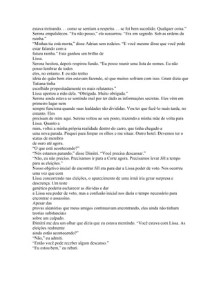 estava treinando. . . como se sentiam a respeito. . . se foi bem sucedido. Qualquer coisa.”
Serena empalideceu. “Eu não posso,” ela sussurrou. “Era em segredo. Sob as ordens da
rainha.”
“Minhas tia está morta,” disse Adrian sem rodeios. “E você mesmo disse que você pode
estar falando com a
futura rainha.” Este ganhou um brilho de
Lissa.
Serena hesitou, depois respirou fundo. “Eu posso reunir uma lista de nomes. Eu não
posso lembrar de todos
eles, no entanto. E eu não tenho
idéia do quão bem eles estavam fazendo, só que muitos sofriam com isso. Grant dizia que
Tatiana tinha
escolhido propositadamente os mais relutantes.”
Lissa apertou a mão dela. “Obrigada. Muito obrigada.”
Serena ainda estava se sentindo mal por ter dado as informações secretas. Eles vêm em
primeiro lugar nem
sempre funciona quando suas lealdades são divididas. Vou ter que fazê-lo mais tarde, no
entanto. Eles
precisam de mim aqui. Serena voltou ao seu posto, trazendo a minha mãe de volta para
Lissa. Quanto a
mim, voltei a minha própria realidade dentro do carro, que tinha chegado a
uma nova parada. Pisquei para limpar os olhos e me situar. Outro hotel. Devemos ter o
status de membro
de ouro até agora.
“O que está acontecendo?”
“Nós estamos parando,” disse Dimitri. “Você precisa descansar.”
“Não, eu não preciso. Precisamos ir para a Corte agora. Precisamos levar Jill a tempo
para as eleições.”
Nosso objetivo inicial de encontrar Jill era para dar a Lissa poder de voto. Nos ocorreu
uma vez que com
Lissa concorrendo nas eleições, o aparecimento de uma irmã iria gerar surpresa e
descrença. Um teste
genético poderia esclarecer as dúvidas e dar
a Lissa seu poder de voto, mas a confusão inicial nos daria o tempo necessário para
encontrar o assassino.
Apesar das
provas aleatórias que meus amigos continuavam encontrando, eles ainda não tinham
teorias substanciais
sobre um culpado.
Dimitri me deu um olhar que dizia que eu estava mentindo. “Você estava com Lissa. As
eleições realmente
ainda estão acontecendo?”
“Não,” eu admiti.
“Então você pode receber algum descanso.”
“Eu estou bem,” eu rebati.
 