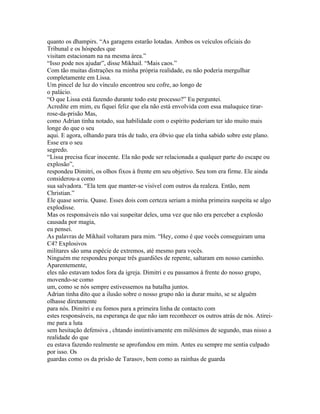 quanto os dhampirs. “As garagens estarão lotadas. Ambos os veículos oficiais do
Tribunal e os hóspedes que
visitam estacionam na na mesma área.”
“Isso pode nos ajudar”, disse Mikhail. “Mais caos.”
Com tão muitas distrações na minha própria realidade, eu não poderia mergulhar
completamente em Lissa.
Um pincel de luz do vínculo encontrou seu cofre, ao longo de
o palácio.
“O que Lissa está fazendo durante todo este processo?” Eu perguntei.
Acredite em mim, eu fiquei feliz que ela não está envolvida com essa maluquice tirar-
rose-da-prisão Mas,
como Adrian tinha notado, sua habilidade com o espírito poderiam ter ido muito mais
longe do que o seu
aqui. E agora, olhando para trás de tudo, era óbvio que ela tinha sabido sobre este plano.
Esse era o seu
segredo.
“Lissa precisa ficar inocente. Ela não pode ser relacionada a qualquer parte do escape ou
explosão”,
respondeu Dimitri, os olhos fixos à frente em seu objetivo. Seu tom era firme. Ele ainda
considerou-a como
sua salvadora. “Ela tem que manter-se visível com outros da realeza. Então, nem
Christian.”
Ele quase sorriu. Quase. Esses dois com certeza seriam a minha primeira suspeita se algo
explodisse.
Mas os responsáveis não vai suspeitar deles, uma vez que não era perceber a explosão
causada por magia,
eu pensei.
As palavras de Mikhail voltaram para mim. “Hey, como é que vocês conseguiram uma
C4? Explosivos
militares são uma espécie de extremos, até mesmo para vocês.
Ninguém me respondeu porque três guardiões de repente, saltaram em nosso caminho.
Aparentemente,
eles não estavam todos fora da igreja. Dimitri e eu passamos à frente do nosso grupo,
movendo-se como
um, como se nós sempre estivessemos na batalha juntos.
Adrian tinha dito que a ilusão sobre o nosso grupo não ia durar muito, se se alguém
olhasse diretamente
para nós. Dimitri e eu fomos para a primeira linha de contacto com
estes responsáveis, na esperança de que não iam reconhecer os outros atrás de nós. Atirei-
me para a luta
sem hesitação defensiva , chtando instintivamente em milésimos de segundo, mas nisso a
realidade do que
eu estava fazendo realmente se aprofundou em mim. Antes eu sempre me sentia culpado
por isso. Os
guardas como os da prisão de Tarasov, bem como as rainhas de guarda
 