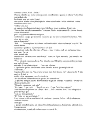 com seus crimes. Vida, Dimitri.”
Parecia estranho que eu me sentisse assim, considerando o quanto eu odiava Victor. Mas
era verdade: não
havia sido uma luta justa. Eu agi
sem pensar. Minha formação sempre foi sobre me defender e atacar monstros. Honra
realmente nunca tinha
vindo a tona, mas
de repente, significava muito para mim. Não havia honra no que eu fiz para ele.
“Sonya disse que não era sua culpa.” A voz de Dimitri ainda era gentil, e isso de alguma
forma me fez sentir
pior. Eu queria ele tinha me castigasse,
confirmando a culpa que eu sentia. Eu queria que ele fosse o meu instrutor crítico. “Ela
disse que era uma
reação do espírito.”
“Foi. . . .” Fiz uma pausa, recordando a névoa durante a luta o melhor que eu podia. “Eu
nunca entendi
realmente o que Lissa experimentava no seu pior
momento até então. Eu olhei para o Victor. . . e eu vi todo o mal, um mal que eu tinha
que parar. Ele era
mau, mas ele não
merecia isso. Ele nunca teve uma chance.” Honra, eu fiquei pensando. Que honra há em
tudo isto?
“Você não está escutando, Rose. Não foi culpa sua. O Espírito tem uma poderosa magia
que mal podemos
entender. E o seu lado obscuro. . . Bem, nós sabemos
a capacidade que ele tem de fazer coisas terríveis. Coisas que não podem ser
controladas.”
Ergui os olhos para ele. “Eu deveria ter sido mais forte do que ele.” Lá estava ele. A idéia
por trás de toda a
minha culpa, todas essas emoções horríveis.
“Eu deveria ter sido mais forte do que ele. Eu estava fraca.”
As palavras tranquilizadoras de Dimitri não chegavam a tempo. “Você não é invencível,”
ele disse finalmente.
“Ninguém espera que você seja.”
“Eu espero. O que eu fiz. . . “Engoli em seco. “O que fiz foi imperdoável.”
Seus olhos se arregalaram em choque. “Isso. . . isso é loucura, Rose. Você não pode se
punir por algo que
você não tinha controle.”
“É? Então por que você ainda-.”
Parei porque eu iria acusar Dimitri de continuar a punir-se. Salvo. . . ele já não estava.
Será que ele sente
culpa pelo
o que ele tinha feito como um Strigoi? Eu tinha certeza disso. Sonya tinha admitido isso.
Mas em algum
momento desta jornada, ele tinha tomado o controle de
 