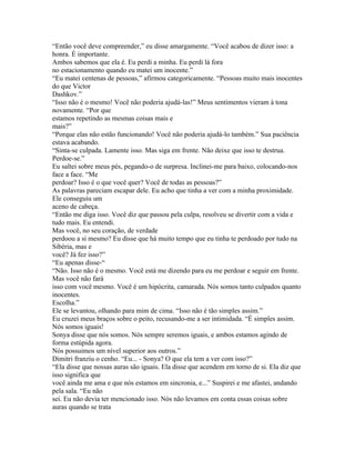 “Então você deve compreender,” eu disse amargamente. “Você acabou de dizer isso: a
honra. É importante.
Ambos sabemos que ela é. Eu perdi a minha. Eu perdi lá fora
no estacionamento quando eu matei um inocente.”
“Eu matei centenas de pessoas,” afirmou categoricamente. “Pessoas muito mais inocentes
do que Victor
Dashkov.”
“Isso não é o mesmo! Você não poderia ajudá-las!” Meus sentimentos vieram à tona
novamente. “Por que
estamos repetindo as mesmas coisas mais e
mais?”
“Porque elas não estão funcionando! Você não poderia ajudá-lo também.” Sua paciência
estava acabando.
“Sinta-se culpada. Lamente isso. Mas siga em frente. Não deixe que isso te destrua.
Perdoe-se.”
Eu saltei sobre meus pés, pegando-o de surpresa. Inclinei-me para baixo, colocando-nos
face a face. “Me
perdoar? Isso é o que você quer? Você de todas as pessoas?”
As palavras pareciam escapar dele. Eu acho que tinha a ver com a minha proximidade.
Ele conseguiu um
aceno de cabeça.
“Então me diga isso. Você diz que passou pela culpa, resolveu se divertir com a vida e
tudo mais. Eu entendi.
Mas você, no seu coração, de verdade
perdoou a si mesmo? Eu disse que há muito tempo que eu tinha te perdoado por tudo na
Sibéria, mas e
você? Já fez isso?”
“Eu apenas disse-“
“Não. Isso não é o mesmo. Você está me dizendo para eu me perdoar e seguir em frente.
Mas você não fará
isso com você mesmo. Você é um hipócrita, camarada. Nós somos tanto culpados quanto
inocentes.
Escolha.”
Ele se levantou, olhando para mim de cima. “Isso não é tão simples assim.”
Eu cruzei meus braços sobre o peito, recusando-me a ser intimidada. “É simples assim.
Nós somos iguais!
Sonya disse que nós somos. Nós sempre seremos iguais, e ambos estamos agindo de
forma estúpida agora.
Nós possuimos um nível superior aos outros.”
Dimitri franziu o cenho. “Eu... - Sonya? O que ela tem a ver com isso?”
“Ela disse que nossas auras são iguais. Ela disse que acendem em torno de si. Ela diz que
isso significa que
você ainda me ama e que nós estamos em sincronia, e...” Suspirei e me afastei, andando
pela sala. “Eu não
sei. Eu não devia ter mencionado isso. Nós não levamos em conta essas coisas sobre
auras quando se trata
 