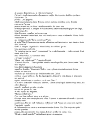 de usuários de espírito que já estão meio loucos.”
Cheguei à janela e encostei a cabeça contra o vidro frio, tentando decidir o que fazer.
Perdoar-me. Eu
poderia? Uma pequena
cidade se esparramava diante de mim, embora eu tenha perdido a noção de onde
estávamos. Carros e
pessoas se moviam, as almas vivendo suas vidas. Eu tomei uma
respiração profunda. A imagem de Victor sobre o asfalto ia ficar comigo por um longo,
longo tempo. Eu
tinha feito uma coisa horrível, mesmo que
minhas intenções fossem boas, mas todo mundo estava certo: eu não tinha sido eu. Sabia
como mudar o
que tinha acontecido? Teria como trazer Victor
de volta? Não. E, honestamente, eu não sabia como eu iria me mover após o que eu tinha
feito, como eu
tiraria as imagens sangrentas da minha cabeça. Eu só sabia que eu
tinha que seguir em frente.
“Se eu deixar isso me parar,” eu murmurei, “se eu não fizer nada. . . então esse mal ficará
maior. Vou fazer
mais sobrevivendo. Ao continuar a luta
e proteger os outros.”
“O que você está dizendo?” Perguntou Dimitri.
“Eu estou dizendo. . . Eu me perdôo. Isso não faz tudo perfeito, mas é um começo.” Meu
dedo traçou a
linha de uma pequena rachadura na
superfície do vidro. “Quem sabe? Talvez essa explosão no estacionamento deixou
escapar um pouco da
escuridão que Sonya disse que está em minha aura. Cética
como eu sou, eu tenho que lhe dar alguns pontos. Ela estava certa de que eu estava em
um ponto de
ruptura, que tudo que eu precisava era de uma faísca.”
“Ela estava certa sobre outra coisa também,” Dimitri disse depois de uma longa pausa. Eu
estava de costas
para ele, mas havia um jeito estranho
em sua voz que me fez virar.
“Como o que?” Eu perguntei.
“Que eu ainda te amo.”
Com essa frase, tudo no universo se alterou.
O tempo parou para em um piscar de olhos. O mundo se tornou os olhos dele, a voz dele.
Isso não estava
acontecendo. Não era real. Nada disso poderia ser real. Parecia um sonho com espírito.
Eu resisti à vontade
de fechar os olhos e ver se eu acordava momentos depois. Não. Não importa o quão
incrível que tudo
parecia, não era um sonho. Isso era real. Esta era a vida. Em carne e osso.
“Desde. . . desde quando?” eu finalmente consegui perguntar.
 