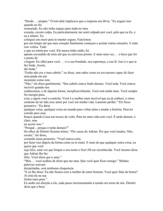 “Desde. . . sempre.” O tom dele implicava que a resposta era óbvia. “Eu neguei isso
quando eu fui
restaurado. Eu não tinha espaço para nada no meu
coração, exceto culpa. Eu particularmente me senti culpado por você, pelo que eu fiz, e
eu a afastei. Eu
coloquei um muro para te manter segura. Funcionou
por um tempo até que meu coração finalmente começou a aceitar outras emoções. E tudo
isso voltou. Tudo
o que eu sentia por você. Ele nunca tinha saído, foi
apenas escondido de mim até que eu estivesse pronto. E mais uma vez. . . o beco que foi
o ponto de
viragem. Eu olhei para você. . . vi a sua bondade, sua esperança, e sua fé. Isso é o que te
faz linda. Assim,
tão linda.”
“Então não era o meu cabelo,” eu disse, sem saber como eu era mesmo capaz de fazer
uma piada em um
momento como este.
“Não,” ele disse gentilmente. “Seu cabelo estava lindo demais. Você toda. Você estava
incrível quando nos
conhecemos, e de alguma forma, inexplicavelmente, Você está ainda mais. Você sempre
foi energia pura,
crua, e agora você a controla. Você é a mulher mais incrível que eu já conheci, e estou
contente de ter tido esse amor por você em minha vida. Lamento perder.” Ele ficou
pensativo. “Eu daria
qualquer coisa, qualquer coisa no mundo para voltar atrás e mudar a história. Para ter
corrido pros seus
braços quando Lissa me trouxe de volta. Para ter uma vida com você. É tarde demais, é
claro, mas
eu aceito isso.”
“Porquê... porque é tarde demais?”
Os olhos de Dimitri ficaram tristes. “Por causa do Adrian. Por que você mudou. Não,
escute,” ele disse,
cortando meus protestos. “Você estava certa
por fazer isso depois da forma como eu te tratei. E mais do que qualquer outra coisa, eu
quero que você
seja feliz, uma vez que limpar o seu nome e fizer Jill ser reconhecida. Você mesmo disse
que Adrian lhe faz
feliz. Você disse que o ama.”
“Mas. . . você acabou de dizer que me ama. Que você quer ficar comigo.” Minhas
palavras soavam
desajeitadas, sem nenhuma eloquencia.
“E eu lhe disse: Eu não ficarei com a mulher de outro homem. Você quer falar de honra?
Aí está ela na sua
forma mais pura.”
Eu andei em direção a ele, cada passo incrementando a tensão em torno de nós. Dimitri
dizia que o beco
 
