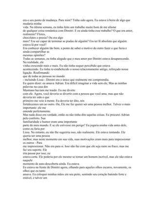 era o seu ponto de mudança. Para mim? Tinha sido agora. Eu estava à beira de algo que
mudaria minha
vida. Na última semana, eu tinha feito um trabalho muito bom de me afastar
de qualquer coisa romântica com Dimitri. E eu ainda tinha esse trabalho? O que era amor,
realmente? Flores,
chocolates e poesia? Ou era algo
mais? Era ser capaz de terminar as piadas de alguém? Era ter fé absoluta que alguém
estava lá por você?
Era conhecer alguém tão bem, a ponto de saber o motivo do outro fazer o que fazia e
ainda compartilhar as
mesmas opiniões?
Todas as semanas, eu tinha alegado que o meu amor por Dimitri estava desaparecendo.
Na realidade, ele
vinha crescendo mais e mais. Eu não tinha sequer percebido que estava
acontecendo. Eu tinha re-estabelecido o nosso relacionamento antigo, reforçado nossa
ligação. Reafirmando
que de todas as pessoas no mundo
- incluindo Lissa - Dimitri era o único que realmente me compreendia.
Eu quero dizer: eu amava Adrian. Era difícil imaginar a vida sem ele, Mas as minhas
palavras na casa dos
Mastrano haviam me traido: Eu me divirto
com ele. Agora, você deveria se divertir com a pessoa que você ama, mas que não
deveria ter sido o que
primeiro me veio à mente. Eu deveria ter dito, nós
fortalecemos um ao outro. Ou, Ele me faz querer ser uma pessoa melhor. Talvez o mais
importante: ele me
entende perfeitamente.
Mas nada disso era verdade, então eu não tinha dito aquelas coisas. Eu procurei Adrian
pelo conforto. Sua
familiaridade e humor eram uma importante
parte do meu mundo. E se ele estivesse em perigo? Eu jogaria minha vida antes dele,
como eu faria por
Lissa. No entanto, eu não lhe sugeriria isso, não realmente. Ele estava tentando. Ele
queria ser uma pessoa
melhor, mas neste momento em sua vida, suas motivações eram mais para impressionar
os outros - Para
me impressionar. Não era para si. Isso não faz com que ele seja ruim ou fraco, mas me
faz seu suporte. Ele
iria passar por isso, eu
estava certa. Ele poderia por ele mesmo se tornar um homem incrível, mas ele não estava
naquele
momento de auto-descoberta ainda. Eu estava.
Eu estava na frente de Dimitri agora, olhando para aqueles olhos escuros, novamente, os
olhos que eu tanto
amava. Eu coloquei minhas mãos em seu peito, sentindo seu coração batendo forte e
estável, e talvez um
 