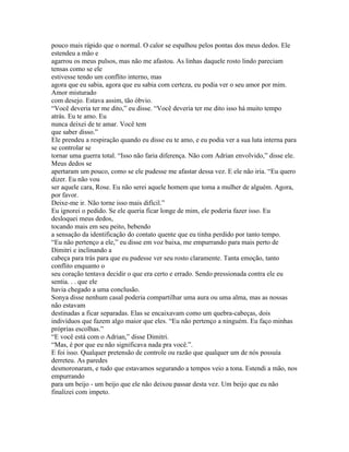 pouco mais rápido que o normal. O calor se espalhou pelos pontas dos meus dedos. Ele
estendeu a mão e
agarrou os meus pulsos, mas não me afastou. As linhas daquele rosto lindo pareciam
tensas como se ele
estivesse tendo um conflito interno, mas
agora que eu sabia, agora que eu sabia com certeza, eu podia ver o seu amor por mim.
Amor misturado
com desejo. Estava assim, tão óbvio.
“Você deveria ter me dito,” eu disse. “Você deveria ter me dito isso há muito tempo
atrás. Eu te amo. Eu
nunca deixei de te amar. Você tem
que saber disso.”
Ele prendeu a respiração quando eu disse eu te amo, e eu podia ver a sua luta interna para
se controlar se
tornar uma guerra total. “Isso não faria diferença. Não com Adrian envolvido,” disse ele.
Meus dedos se
apertaram um pouco, como se ele pudesse me afastar dessa vez. E ele não iria. “Eu quero
dizer. Eu não vou
ser aquele cara, Rose. Eu não serei aquele homem que toma a mulher de alguém. Agora,
por favor.
Deixe-me ir. Não torne isso mais difícil.”
Eu ignorei o pedido. Se ele queria ficar longe de mim, ele poderia fazer isso. Eu
desloquei meus dedos,
tocando mais em seu peito, bebendo
a sensação da identificação do contato quente que eu tinha perdido por tanto tempo.
“Eu não pertenço a ele,” eu disse em voz baixa, me empurrando para mais perto de
Dimitri e inclinando a
cabeça para trás para que eu pudesse ver seu rosto claramente. Tanta emoção, tanto
conflito enquanto o
seu coração tentava decidir o que era certo e errado. Sendo pressionada contra ele eu
sentia. . . que ele
havia chegado a uma conclusão.
Sonya disse nenhum casal poderia compartilhar uma aura ou uma alma, mas as nossas
não estavam
destinadas a ficar separadas. Elas se encaixavam como um quebra-cabeças, dois
indivíduos que fazem algo maior que eles. “Eu não pertenço a ninguém. Eu faço minhas
próprias escolhas.”
“E você está com o Adrian,” disse Dimitri.
“Mas, é por que eu não significava nada pra você.”.
E foi isso. Qualquer pretensão de controle ou razão que qualquer um de nós possuía
derreteu. As paredes
desmoronaram, e tudo que estavamos segurando a tempos veio a tona. Estendi a mão, nos
empurrando
para um beijo - um beijo que ele não deixou passar desta vez. Um beijo que eu não
finalizei com impeto.
 