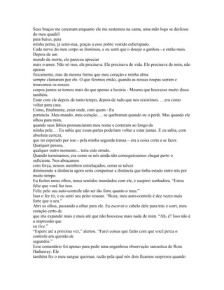 Seus braços me cercaram enquanto ele me sustentou na cama, uma mão logo se deslizou
do meu quadril
para baixo, para
minha perna, já semi-nua, graças a esse pobre vestido esfarrapado.
Cada nervo do meu corpo se iluminou, e eu senti que o desejo o ganhou - e então mais.
Depois de um
mundo de morte, ele pareceu apreciar
mais o amor. Não só isso, ele precisava. Ele precisava de vida. Ele precisava de mim, não
apenas
fisicamente, mas da mesma forma que meu coração e minha alma
sempre clamaram por ele. O que fizemos então, quando as nossas roupas sairam e
trouxemos os nossos
corpos juntos se tornou mais do que apenas a luxúria - Mesmo que houvesse muito disso
também.
Estar com ele depois de tanto tempo, depois de tudo que nos resistimos. . . era como
voltar para casa.
Como, finalmente, estar onde, com quem - Eu
pertencia. Meu mundo, meu coração. . . se quebraram quando eu o perdi. Mas quando ele
olhou para mim,
quando seus lábios pronunciaram meu nome e correram ao longo da
minha pele. . . Eu sabia que essas partes poderiam voltar a estar juntas. E eu sabia, com
absoluta certeza,
que ter esperado por isto - pela minha segunda transa – era a coisa certa a se fazer.
Qualquer pessoa,
qualquer outro momento... teria sido errado.
Quando terminamos, era como se nós ainda não conseguissemos chegar perto o
suficiente. Nos abraçamos
com força, nossos membros entrelaçados, como se talvez
diminuindo a distância agora seria compensar a distância que tinha estado entre nós por
muito tempo.
Eu fechei meus olhos, meus sentidos inundados com ele, e suspirei sonhadora. “Estou
feliz que você fez isso.
Feliz pelo seu auto-controle não ser tão forte quanto o meu.”
Isso o fez rir, e eu senti seu peito ressoar. “Roza, meu auto-controle é dez vezes mais
forte que o seu.”
Abri os olhos, passando a olhar para ele. Eu escovei o cabelo dele para trás e sorri, meu
coração certo de
que iria expandir mais e mais até que não houvesse mais nada de mim. “Ah, é? Isso não é
a impressão que
eu tive.”
“Espere até a próxima vez,” alertou. “Farei coisas que farão com que você perca o
controle em questão de
segundos.”
Esse comentário foi apenas para pedir uma engenhosa observação sarcastica de Rose
Hathaway. Ele
também fez o meu sangue queimar, razão pela qual nós dois ficamos surpresos quando
 