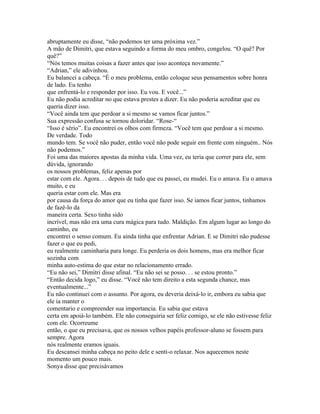 abruptamente eu disse, “não podemos ter uma próxima vez.”
A mão de Dimitri, que estava seguindo a forma do meu ombro, congelou. “O quê? Por
quê?”
“Nós temos muitas coisas a fazer antes que isso aconteça novamente.”
“Adrian,” ele adivinhou.
Eu balancei a cabeça. “É o meu problema, então coloque seus pensamentos sobre honra
de lado. Eu tenho
que enfrentá-lo e responder por isso. Eu vou. E você...”
Eu não podia acreditar no que estava prestes a dizer. Eu não poderia acreditar que eu
queria dizer isso.
“Você ainda tem que perdoar a si mesmo se vamos ficar juntos.”
Sua expressão confusa se tornou doloridar. “Rose-“
“Isso é sério”. Eu encontrei os olhos com firmeza. “Você tem que perdoar a si mesmo.
De verdade. Todo
mundo tem. Se você não puder, então você não pode seguir em frente com ninguém.. Nós
não podemos.”
Foi uma das maiores apostas da minha vida. Uma vez, eu teria que correr para ele, sem
dúvida, ignorando
os nossos problemas, feliz apenas por
estar com ele. Agora. . . depois de tudo que eu passei, eu mudei. Eu o amava. Eu o amava
muito, e eu
queria estar com ele. Mas era
por causa da força do amor que eu tinha que fazer isso. Se iamos ficar juntos, tinhamos
de fazê-lo da
maneira certa. Sexo tinha sido
incrível, mas não era uma cura mágica para tudo. Maldição. Em algum lugar ao longo do
caminho, eu
encontrei o senso comum. Eu ainda tinha que enfrentar Adrian. E se Dimitri não pudesse
fazer o que eu pedi,
eu realmente caminharia para longe. Eu perderia os dois homens, mas era melhor ficar
sozinha com
minha auto-estima do que estar no relacionamento errado.
“Eu não sei,” Dimitri disse afinal. “Eu não sei se posso. . . se estou pronto.”
“Então decida logo,” eu disse. “Você não tem direito a esta segunda chance, mas
eventualmente...”
Eu não continuei com o assunto. Por agora, eu deveria deixá-lo ir, embora eu sabia que
ele ia manter o
comentario e compreender sua importancia. Eu sabia que estava
certa em apoiá-lo também. Ele não conseguiria ser feliz comigo, se ele não estivesse feliz
com ele. Ocorreume
então, o que eu precisava, que os nossos velhos papéis professor-aluno se fossem para
sempre. Agora
nós realmente eramos iguais.
Eu descansei minha cabeça no peito dele e senti-o relaxar. Nos aquecemos neste
momento um pouco mais.
Sonya disse que precisávamos
 