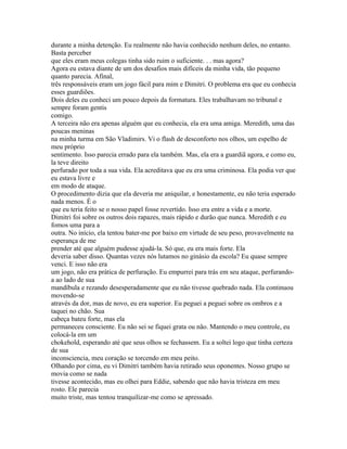 durante a minha detenção. Eu realmente não havia conhecido nenhum deles, no entanto.
Basta perceber
que eles eram meus colegas tinha sido ruim o suficiente. . . mas agora?
Agora eu estava diante de um dos desafios mais difíceis da minha vida, tão pequeno
quanto parecia. Afinal,
três responsáveis eram um jogo fácil para mim e Dimitri. O problema era que eu conhecia
esses guardiões.
Dois deles eu conheci um pouco depois da formatura. Eles trabalhavam no tribunal e
sempre foram gentis
comigo.
A terceira não era apenas alguém que eu conhecia, ela era uma amiga. Meredith, uma das
poucas meninas
na minha turma em São Vladimirs. Vi o flash de desconforto nos olhos, um espelho de
meu próprio
sentimento. Isso parecia errado para ela também. Mas, ela era a guardiã agora, e como eu,
la teve direito
perfurado por toda a sua vida. Ela acreditava que eu era uma criminosa. Ela podia ver que
eu estava livre e
em modo de ataque.
O procedimento dizia que ela deveria me aniquilar, e honestamente, eu não teria esperado
nada menos. É o
que eu teria feito se o nosso papel fosse revertido. Isso era entre a vida e a morte.
Dimitri foi sobre os outros dois rapazes, mais rápido e durão que nunca. Meredith e eu
fomos uma para a
outra. No início, ela tentou bater-me por baixo em virtude de seu peso, provavelmente na
esperança de me
prender até que alguém pudesse ajudá-la. Só que, eu era mais forte. Ela
deveria saber disso. Quantas vezes nós lutamos no ginásio da escola? Eu quase sempre
venci. E isso não era
um jogo, não era prática de perfuração. Eu empurrei para trás em seu ataque, perfurando-
a ao lado de sua
mandíbula e rezando desesperadamente que eu não tivesse quebrado nada. Ela continuou
movendo-se
através da dor, mas de novo, eu era superior. Eu peguei a peguei sobre os ombros e a
taquei no chão. Sua
cabeça bateu forte, mas ela
permaneceu consciente. Eu não sei se fiquei grata ou não. Mantendo o meu controle, eu
colocá-la em um
chokehold, esperando até que seus olhos se fechassem. Eu a soltei logo que tinha certeza
de sua
inconsciencia, meu coração se torcendo em meu peito.
Olhando por cima, eu vi Dimitri também havia retirado seus oponentes. Nosso grupo se
movia como se nada
tivesse acontecido, mas eu olhei para Eddie, sabendo que não havia tristeza em meu
rosto. Ele parecia
muito triste, mas tentou tranquilizar-me como se apressado.
 