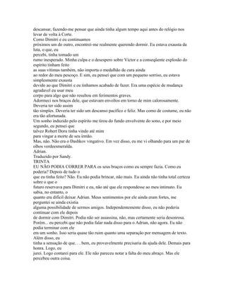 descansar, fazendo-me pensar que ainda tinha algum tempo aqui antes do relógio nos
levar de volta à Corte.
Como Dimitri e eu continuamos
próximos um do outro, encontrei-me realmente querendo dormir. Eu estava exausta da
luta, o que, eu
percebi, tinha tomado um
rumo inesperado. Minha culpa e o desespero sobre Victor e a conseqüente explosão do
espírito tinham feito
as suas vítimas também, não importa o medalhão de cura ainda
ao redor do meu pescoço. E sim, eu pensei que com um pequeno sorriso, eu estava
simplesmente exausta
devido ao que Dimitri e eu tinhamos acabado de fazer. Era uma espécie de mudança
agradavel eu usar meu
corpo para algo que não resultou em ferimentos graves.
Adormeci nos braços dele, que estavam envoltos em torno de mim calorosamente.
Deveria ter sido assim
tão simples. Deveria ter sido um descanso pacífico e feliz. Mas como de costume, eu não
era tão afortunada.
Um sonho induzido pelo espírito me tirou do fundo envolvente do sono, e por meio
segundo, eu pensei que
talvez Robert Doru tinha vindo até mim
para vingar a morte de seu irmão.
Mas, não. Não era o Dashkov vingativo. Em vez disso, eu me vi olhando para um par de
olhos verdeesmeralda.
Adrian.
Traduzido por Sandy.
TRINTA
EU NÃO PODIA CORRER PARA os seus braços como eu sempre fazia. Como eu
poderia? Depois de tudo o
que eu tinha feito? Não. Eu não podia brincar, não mais. Eu ainda não tinha total certeza
sobre o que o
futuro reservava para Dimitri e eu, não até que ele respondesse ao meu intimato. Eu
sabia, no entanto, o
quanto era difícil deixar Adrian. Meus sentimentos por ele ainda eram fortes, me
perguntei se ainda existia
alguma possibilidade de sermos amigos. Independentemente disso, eu não poderia
continuar com ele depois
de dormir com Dimitri. Podia não ser assassina, não, mas certamente seria desonrosa.
Porém... eu percebi que não podia falar nada disso para o Adrian, não agora. Eu não
podia terminar com ele
em um sonho. Isso seria quase tão ruim quanto uma separação por mensagem de texto.
Além disso, eu
tinha a sensação de que. . . bem, eu provavelmente precisaria da ajuda dele. Demais para
honra. Logo, eu
jurei. Logo contarei para ele. Ele não pareceu notar a falta do meu abraço. Mas ele
percebeu outra coisa.
 
