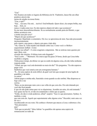 “Uau”
Nós ficamos em todos os lugares da biblioteca do St. Vladimiris, lancei-lhe um olhar
perplexo através das
mesas de estudos na nossa frente.
“Uau, o quê?”
“Sua… sua aura. Ela está… incrível. Está brilhando. Quero dizer, ela sempre brilha, mas
hoje… bem, eu
nunca vi nada como isso. Eu não esperava depois de tudo o que aconteceu”
Eu me mexi desconfortavelmente. Se eu normalmente acendo perto do Dimitri, o que
diabos aconteceu com
a minha aura pós-sexo?
“Depois do que aconteceu?”
Perguntei. Repelindo o comentário. Ele riu e se aproximou de mim. Sua mão procurando
inconscientemente
pelo cigarro, uma pausa, e depois caiu para o lado dele.
“Ah, vamos lá. Todo mundo está falando sobre isso. Como você e o Belikov
sequestraram Jailbait - Como
fizeram isso afinal? - E como coagiram o alquimista . São as notícias mais quentes por
aqui. Bem, com
exceção das eleições. O último teste está chegando.”
“Isso é certo. . .” Murmurei. Ele estava aqui há quase 24 horas, desde que Lissa tinha
recebido o enigma.
Tinha pouco tempo, da última vez que eu soube de alguma coisa, ela não tinha nenhuma
resposta ainda.
“Afinal, por que você está dormindo no meio do dia?” Ele perguntou. “Eu não esperava
pegar você.
Simboliza que você estaria com um cronograma humano.”
“É... foi uma espécie de noite difícil, da qual você tem que escapar de uma legião de
guardiões e de todos
os outros”
Adrian pegou a minha mão, franzindo a testa quando eu não retribuí. Mas dispersou-se
logo com o seu
sorriso.
“Bem, eu me preocupo mais com o seu velho do que com eles. Ele está chateado por
você não ficar parada.
E que ele não pode entrar para ver os alquimistas. Acredite em mim, ele está tentando.”
Isso quase me fez rir, só não era exatamente o efeito que eu queria .
“Então, ele não é o todo poderoso, afinal” suspirei. “Isso é o que precisamos. Sydney. E,
também, o cara
que esta com ela. Aquele que supostamente sabe alguma coisa.” Recordei, mais uma vez
de ver o
reconhecendo em seu rosto. Ele conhece o homem que atacou a Lissa e subornou o Joe.
“Nós precisamos
dele”
“Pelo que eu percebi,” falou Adrian “os guardiões são apenas uma espécie de
remanescente ao redor do
 