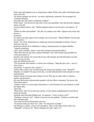 hotel, mais preocupados com os Alquimistas saindo. Porém, eles estão controlando quem
entra. Eles não
vão deixar qualquer um de nós - ou outros alquimistas- passarem. Há uns grupos de
visitantes humanos,
desconfio que Abe tentou se disfarçar e falhou.”
Pobre Zmey. “Ele deveria ter tido mais fé nos seus guardiões. Eles não deixarão ninguém
entrar, mas eles
mesmos podem entrar e sair.” Minhas próprias palavras me levaram a um impasse. “É
isso...”
Adrian me olhou desconfiado. “Ah, não. Eu conheço esse olhar. Alguma coisa louca está
prestes a
acontecer”.
Eu segurei sua mão, agora com excitação, em vez de amor. “Induza Mikhail. Ele tem que
nos encontrar...”
foquei. “Eu visitei Alquimistas na cidade que estavam hospedados lá dentro. Como é
perto da Corte nós
poderemos dirigir até lá. Quebrarei a cabeça, tentando pensar em alguns detalhes.
“naquele restaurante
com o sinal vermelho. Sobre o outro lado. Sempre anunciando buffets.”
“Mais fácil dizer do que fazer, pequena dhampir. Eles estão usando cada guardião da
Corte para manter as
eleições sob controle. Se a Lissa não tivesse sido atacada, eles não deixariam sua mãe
ficar com ela. Eu não
acho que Mikhail pode sair.”
“Ele encontrará uma maneira” eu disse com confiança. “Diga-lhe que é isso – essa é a
chave para o
assassinato. A resposta. Ele é criativo.”
Adrian olhou cético, mas era difícil para ele recusar-me qualquer coisa. “Quando?”
Quando, na verdade? Era quase meio-dia, e eu não tinha prestado muita atenção ao local
onde paramos.
Quanto tempo levariamos para chegar à Corte? Pelo que eu sabia sobre as eleições,
aqueles que passaram
por essa última prova discursariam quando o dia dos Moroi começasse. Em teoria, eles
iriam direto para a
votação, exceto, se o nosso plano funcionasse, o envolvimento de Lissa reduziria o ritmo
por alguns dias.
Aprovada.
“Meia-noite” falei. Se eu estivesse correta, a Corte estaria completamente envolvida no
drama da eleição,
tornando mais fácil para Mikhail sair. Eu esperava. “Você vai dizer a ele?”
“Qualquer coisa por você.” Adrian varreu-me um arco galante. “Embora, eu ainda ache
que é perigoso para
você estar envolvida diretamente com isso.”
“Eu mesma tenho que fazer isso”, falei. “Eu não posso esconder.”
Ele balançou a cabeça, como se ele entendesse. Mas eu não tinha certeza sobre isso.
“Obrigado” eu disse a ele. “Muito obrigado por tudo. Agora, vá.”
 