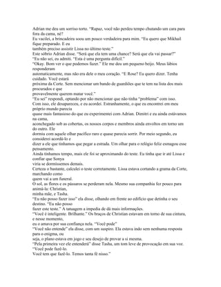 Adrian me deu um sorriso torto. “Rapaz, você não perdeu tempo chutando um cara para
fora da cama, né?
Eu vacilei, a brincadeira soou um pouco verdadeira para mim. “Eu quero que Mikhail
fique preparado. E eu
também preciso assistir Lissa no último teste.”
Este sóbrio Adrian disse. “Será que ela tem uma chance? Será que ela vai passar?”
“Eu não sei, eu admiti. “Esta é uma pergunta difícil.”
“Okay. Bom ver o que podemos fazer.” Ele me deu um pequeno beijo. Meus lábios
responderam
automaticamente, mas não era dele o meu coração. “E Rose? Eu quero dizer. Tenha
cuidado. Você estará
próxima da Corte. Sem mencionar um bando de guardiões que te tem na lista dos mais
procurados e que
provavelmente querem matar você.”
“Eu sei” respondi, optando por não mencionar que não tinha “problema” com isso.
Com isso, ele desapareceu, e eu acordei. Estranhamente, o que eu encontrei em meu
próprio mundo parecia
quase mais fantasioso do que eu experimentei com Adrian. Dimitri e eu ainda estávamos
na cama,
aconchegado sob as cobertas, os nossos corpos e membros ainda envoltos em torno um
do outro. Ele
dormiu com aquele olhar pacífico raro e quase parecia sorrir. Por meio segundo, eu
considerei acordá-lo e
dizer a ele que tinhamos que pegar a estrada. Um olhar para o relógio feliz esmagou esse
pensamento.
Ainda tínhamos tempo, mais ele foi se aproximando do teste. Eu tinha que ir até Lissa e
confiar que Sonya
viria se dormíssemos demais.
Certeza o bastante, calculei o teste corretamente. Lissa estava cortando a grama da Corte,
marchando como
quem vai a um funeral.
O sol, as flores e os pássaros se perderam nela. Mesmo sua companhia fez pouco para
animá-la: Christian,
minha mãe, e Tasha.
“Eu não posso fazer isso” ela disse, olhando em frente ao edifício que detinha o seu
destino. “Eu não posso
fazer este teste.” A tatuagem a impedia de dá mais informações.
“Você é inteligente. Brilhante.” Os braços de Christian estavam em torno de sua cintura,
e nesse momento,
eu o amava por sua confiança nela. “Você pode”
“Você não entende” ela disse, com um suspiro. Ela estava indo sem nenhuma resposta
para o enigma, ou
seja, o plano estava em jogo e seu desejo de provar a si mesma.
“Pela primeira vez ele entenderá” disse Tasha, um tom leve de provocação em sua voz.
“Você pode fazê-lo.
Você tem que fazê-lo. Temos tanta fé nisso.”
 