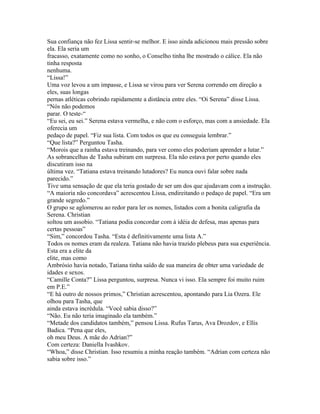 Sua confiança não fez Lissa sentir-se melhor. E isso ainda adicionou mais pressão sobre
ela. Ela seria um
fracasso, exatamente como no sonho, o Conselho tinha lhe mostrado o cálice. Ela não
tinha resposta
nenhuma.
“Lissa!”
Uma voz levou a um impasse, e Lissa se virou para ver Serena correndo em direção a
eles, suas longas
pernas atléticas cobrindo rapidamente a distância entre eles. “Oi Serena” disse Lissa.
“Nós não podemos
parar. O teste-“
“Eu sei, eu sei.” Serena estava vermelha, e não com o esforço, mas com a ansiedade. Ela
oferecia um
pedaço de papel. “Fiz sua lista. Com todos os que eu conseguia lembrar.”
“Que lista?” Perguntou Tasha.
“Morois que a rainha estava treinando, para ver como eles poderiam aprender a lutar.”
As sobrancelhas de Tasha subiram em surpresa. Ela não estava por perto quando eles
discutiram isso na
última vez. “Tatiana estava treinando lutadores? Eu nunca ouvi falar sobre nada
parecido.”
Tive uma sensação de que ela teria gostado de ser um dos que ajudavam com a instrução.
“A maioria não concordava” acrescentou Lissa, endireitando o pedaço de papel. “Era um
grande segredo.”
O grupo se aglomerou ao redor para ler os nomes, listados com a bonita caligrafia da
Serena. Christian
soltou um assobio. “Tatiana podia concordar com à idéia de defesa, mas apenas para
certas pessoas”
“Sim,” concordou Tasha. “Esta é definitivamente uma lista A.”
Todos os nomes eram da realeza. Tatiana não havia trazido plebeus para sua experiência.
Esta era a elite da
elite, mas como
Ambrósio havia notado, Tatiana tinha saído de sua maneira de obter uma variedade de
idades e sexos.
“Camille Conta?” Lissa perguntou, surpresa. Nunca vi isso. Ela sempre foi muito ruim
em P.E.”
“E há outro de nossos primos,” Christian acrescentou, apontando para Lia Ozera. Ele
olhou para Tasha, que
ainda estava incrédula. “Você sabia disso?”
“Não. Eu não teria imaginado ela também.”
“Metade dos candidatos também,” pensou Lissa. Rufus Tarus, Ava Drozdov, e Ellis
Badica. “Pena que eles,
oh meu Deus. A mãe do Adrian?”
Com certeza: Daniella Ivashkov.
“Whoa,” disse Christian. Isso resumiu a minha reação também. “Adrian com certeza não
sabia sobre isso.”
 