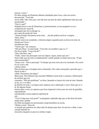 merece a coroa.”
Os olhos antigos de Ekaterina olharam entediados para Lissa, e deu um sorriso
desvanecido. “Você não
ouviu então. Não, claro que você não teria um jeito de saber rapidamente tudo que está
acontecendo.”
“Ouvir o quê?”
Simpatia lavou a cara de Ekaterinas e, posteriormente, eu me perguntei se era a
compaixão por causa da
mensagem que ela ia entregar ou
por causa da reação de Lissa.
“Ariana Szelsky não passou neste teste. . . ela não poderia resolver o enigma. . .
“Rose, Rose.”
Dimitri estava me sacudindo, e demorou alguns segundos para eu deixar de estar em
choque por Lissa e
assuatda por mim.
“Temos que-“ ele começou.
“Oh meu Deus,” eu interrompi. “Você não vai acreditar o que eu vi.”
Ele ficou rígido. “Lissa está ok?”
“Sim, tudo bem, mas,”
“Então, vamos nos preocupar com isso depois. Agora, temos que sair.”
Notei então que ele estava completamente vestido quando eu ainda estava nua. “O que
está acontecendo?”
“Sonya veio – Não se preocupe.” O choque que meu rosto deve ter mostrado o fez sorrir.
Eu me vesti e não
a deixei entrar.
Mas ela disse que a recepção estava chamando. Eles estão começando a perceber que o
check-in não é
válido. Precisamos sair daqui.”
Meia-noite. Nós tinhamos que encontrar Mikhail à meia-noite e começar a última parte
do mistério que nos
consumiu. “Não tem problema,” eu disse, lançando os lençois de cima de mim. Quando
eu fiz, eu vi os olhos
de Dimitri em mim, e eu fiquei meio surpresa com a admiração e com a fome que eu vi
lá. De alguma forma,
mesmo após o sexo, eu esperava que fosse imparcial e fosse usar seu rosto de guardião,
especialmente
considerando a nossa urgência repentina de
sair.
“Você vê algo que você gosta?” eu perguntei, repetindo algo que eu lhe disse há muito
tempo atrás, quando
ele tinha me pegado em uma posição comprometedora na escola.
“Muitas coisas,” disse ele.
A emoção que queimou nos olhos dele foi demais para mim. Eu desviei o olhar, o meu
coração batendo no
meu peito enquanto eu puxei as minhas roupas.
 