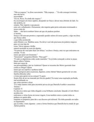 “Não se esqueça,” eu disse suavemente. “Não esqueça. . .” Eu não consegui terminar,
mas não havia
necessidade.
“Eu sei, Roza. Eu ainda não esqueci.”
Eu escorreguei em meus sapatos, desejando ser fraca e deixar meu ultimato de lado. Eu
não poderia, no
entanto. Não importa o que passou
entre nós verbalmente e fisicamente, não importa quão perto estávamos terminando o
nosso conto de
fadas. . . não havia nenhum futuro até que ele pudesse perdoar
si mesmo.
Sonya e Jill estavam prontos e esperando quando saímos do nosso quarto, e algo me disse
que Sonya sabia
o que tinha acontecido
entre Dimitri e eu. Malditas auras. Ou talvez você não precisasse de poderes mágicos
para ver esse tipo de
coisa. Talvez apenas o brilho
natural mostrado no rosto de alguém.
“Eu preciso de você para fazer um feitiço,” eu disse a Sonya, uma vez que estávamos na
estrada. “E nós
temos que parar em Greenston.”
“Greenston?” perguntou Dimitri. “Para quê?”
“É onde os alquimistas estão sendo mantidos.” Eu já tinha começado a atirar as peças.
Quem odiava Tatiana,
tanto por causa da
sua personalidade e por ter Ambrósio? Quem se ressentia dos Moroi querendo lutar
contra os Strigoi? Quem
temia que seu espírito e acabasse tendo
efeitos perigosos para as pessoas, digamos, como Adrian? Quem gostaria de ver uma
família diferente sobre
o trono para apoiar novas crenças? E quem
ficaria feliz de ter me trancado pra fora do quadro? Eu tomei uma respiração profunda,
mal acreditando no
que estava prestes a dizer.
“E é onde estamos indo para encontrar provas de que Daniella Ivashkov assassinou
Tatiana.”
Capitulo 31
Eu não era a única que tinha chegado a essa brilhante conclusão. Quando a Corte Moroi
acordou nós
estávamos a várias horas em nossa viagem, Lissa também estava a juntar todos os
pedaços no quarto dela,
enquanto se preparava para dar o seu discurso pré-eleitoral. Ela tinha pensado em todos
os argumentos
que eu tinha, e mais algumas - como a forma frenética que Daniella havia estado de que
Adrian poderia
 
