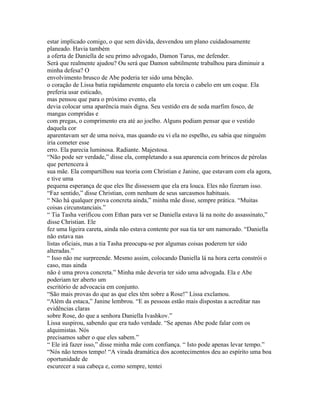 estar implicado comigo, o que sem dúvida, desvendou um plano cuidadosamente
planeado. Havia também
a oferta de Daniella de seu primo advogado, Damon Tarus, me defender.
Será que realmente ajudou? Ou será que Damon subtilmente trabalhou para diminuir a
minha defesa? O
envolvimento brusco de Abe poderia ter sido uma bênção.
o coração de Lissa batia rapidamente enquanto ela torcia o cabelo em um coque. Ela
preferia usar esticado,
mas pensou que para o próximo evento, ela
devia colocar uma aparência mais digna. Seu vestido era de seda marfim fosco, de
mangas compridas e
com pregas, o comprimento era até ao joelho. Alguns podiam pensar que o vestido
daquela cor
aparentavam ser de uma noiva, mas quando eu vi ela no espelho, eu sabia que ninguém
iria cometer esse
erro. Ela parecia luminosa. Radiante. Majestosa.
“Não pode ser verdade,” disse ela, completando a sua aparencia com brincos de pérolas
que pertencera à
sua mãe. Ela compartilhou sua teoria com Christian e Janine, que estavam com ela agora,
e tive uma
pequena esperança de que eles lhe dissessem que ela era louca. Eles não fizeram isso.
“Faz sentido,” disse Christian, com nenhum de seus sarcasmos habituais.
“ Não há qualquer prova concreta ainda,” minha mãe disse, sempre prática. “Muitas
coisas circunstanciais.”
“ Tia Tasha verificou com Ethan para ver se Daniella estava lá na noite do assassinato,”
disse Christian. Ele
fez uma ligeira careta, ainda não estava contente por sua tia ter um namorado. “Daniella
não estava nas
listas oficiais, mas a tia Tasha preocupa-se por algumas coisas poderem ter sido
alteradas.”
“ Isso não me surpreende. Mesmo assim, colocando Daniella lá na hora certa constrói o
caso, mas ainda
não é uma prova concreta.” Minha mãe deveria ter sido uma advogada. Ela e Abe
poderiam ter aberto um
escritório de advocacia em conjunto.
“São mais provas do que as que eles têm sobre a Rose!” Lissa exclamou.
“Além da estaca,” Janine lembrou. “E as pessoas estão mais dispostas a acreditar nas
evidências claras
sobre Rose, do que a senhora Daniella Ivashkov.”
Lissa suspirou, sabendo que era tudo verdade. “Se apenas Abe pode falar com os
alquimistas. Nós
precisamos saber o que eles sabem.”
“ Ele irá fazer isso,” disse minha mãe com confiança. “ Isto pode apenas levar tempo.”
“Nós não temos tempo! “A virada dramática dos acontecimentos deu ao espírito uma boa
oportunidade de
escurecer a sua cabeça e, como sempre, tentei
 