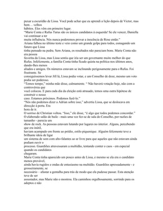 puxar a escuridão de Lissa. Você pode achar que eu aprendi a lição depois de Victor, mas
bem… velhos
hábitos. Eles vêm em primeiro lugar.
“Marie Conta e Rufus Tarus são os únicos candidatos à esquerda! Se ele vencer, Daniella
vai continuar a ter
muita influência. Nós nunca poderemos provar a inocência de Rose então.”
Ariana falhou no último teste e veio como um grande golpe para todos, esmagando um
futuro que Lissa
tinha pensado na pedra. Sem Ariana, os resultados não pareciam bons. Marie Conta não
era pessoa
favorita da Lissa, mas Lissa sentiu que iria ser um governante muito melhor do que
Rufus. Infelizmente, a família Conta tinha ficado quieta na política nos últimos anos,
dando-lhes menos
aliados e amigos. Os números estavam se inclinando perigosamente para o Rufus. Foi
frustrante. Se
conseguíssemos levar Jill lá, Lissa podia votar, e um Conselho de doze, mesmo um voto
podia ser poderoso.
“Temos tempo,” minha mãe disse, calmamente. “ Não haverá votação hoje, não com a
controvérsia que
você colocou. E para cada dia da eleição está atrasado, temos uma outra hipótese de
construir o nosso
caso. Estamos próximos. Podemos fazê-lo.”
“Nós não podemos dizer a Adrian sobre isso,” advertiu Lissa, que se deslocava em
direcção à porta. Era
hora de ir.
O sorriso de Christian voltou. “Isso,” ele disse, “é algo que todos podemos concordar.”
O elaborado salão de baile - mais uma vez fez-se de sala do Conselho, por razões de
tamanho - parecia um
show de rock. As pessoas estavam lutando por lugares no interior. Alguns, percebendo
que era inútil,
haviam acampado em frente ao prédio, estilo piquenique. Alguém felizmente teve a
brilhante ideia de ligar
um sistema de som com alto-falantes ao ar livre para que aqueles que não estavam ainda
podiam ouvir o
processo. Guardiões atravessaram a multidão, tentando conter o caos - em especial
quando os candidatos
chegaram.
Marie Conta tinha aparecido um pouco antes de Lissa, e mesmo se ela era o candidato
menos provável,
ainda havia rugidos e ondas de entusiasmo na multidão. Guardiões apressadamente - e
grosseiramente, se
necessário – afastar a gentalha para trás de modo que ela pudesse passar. Esta atenção
teve de ser
assustador, mas Marie não o mostrou. Ela caminhou orgulhosamente, sorrindo para os
adeptos e não
 