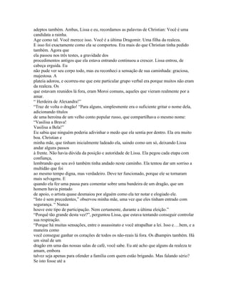 adeptos também. Ambas, Lissa e eu, recordamos as palavras de Christian: Você é uma
candidata a rainha.
Age como tal. Você merece isso. Você é a última Dragomir. Uma filha da realeza.
E isso foi exactamente como ela se comportou. Era mais do que Christian tinha pedido
também. Agora que
ela passou nos três testes, a gravidade dos
procedimentos antigos que ela estava entrando continuou a crescer. Lissa entrou, de
cabeça erguida. Eu
não pude ver seu corpo todo, mas eu reconheci a sensação de sua caminhada: graciosa,
majestosa. A
plateia adorou, e ocorreu-me que este particular grupo verbal era porque muitos não eram
da realeza. Os
que estavam reunidos lá fora, eram Moroi comuns, aqueles que vieram realmente por a
amar.
“ Herdeira de Alexandra!”
“Traz de volta o dragão! “Para alguns, simplesmente era o suficiente gritar o nome dela,
adicionando títulos
de uma heroína de um velho conto popular russo, que compartilhava o mesmo nome:
“Vasilisa a Brava!
Vasilisa a Bela!”
Eu sabia que ninguém poderia adivinhar o medo que ela sentia por dentro. Ela era muito
boa. Christian e
minha mãe, que tinham inicialmente ladeado ela, saindo como um só, deixando Lissa
andar alguns passos
à frente. Não havia dúvida da posição e autoridade de Lissa. Ela pegou cada etapa com
confiança,
lembrando que seu avô também tinha andado neste caminho. Ela tentou dar um sorriso a
multidão que foi
ao mesmo tempo digna, mas verdadeiro. Deve ter funcionado, porque ele se tornaram
mais selvagens. E
quando ela fez uma pausa para comentar sobre uma bandeira de um dragão, que um
homem havia pintado
de apoio, o artista quase desmaiou por alguém como ela ter notar e elogiado ele.
“Isto é sem precedentes,” observou minha mãe, uma vez que eles tinham entrado com
segurança. “ Nunca
houve este tipo de participação. Nem certamente, durante a última eleição.”
“Porquê tão grande desta vez?”, perguntou Lissa, que estava tentando conseguir controlar
sua respiração.
“Porque há muitas sensações, entre o assassinato e você atrapalhar a lei. Isso e….bem, e a
maneira como
você consegue ganhar os corações de todos os não-reais lá fora. Os dhampirs também. Há
um sinal de um
dragão em uma das nossas salas de café, você sabe. Eu até acho que alguns da realeza te
amam, embora
talvez seja apenas para ofender a família com quem estão brigando. Mas falando sério?
Se isto fosse até a
 