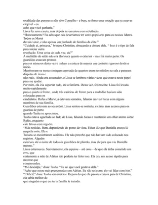 totalidade das pessoas e não só o Conselho - e bem, se fosse uma votação que tu estavas
elegível - eu
acho que você ganharia.”
Lissa fez uma careta, mas depois acrescentou com relutância…
“Honestamente? Eu acho que nós deveríamos ter votos populares para os nossos líderes.
Todos os Moroi
devem votar, e não apenas um punhado de famílias da elite.”
“Cuidado aí, princesa,” brincou Christian, abraçando a cintura dela. “ Isso é o tipo de fala
para iniciar outra
revolução. Uma coisa de cada vez, ok?”
A multidão do salão não era tão louca quanto o exterior - mas foi muito perto. Os
guardiões estavam prontos
para os números desta vez e tinham a certeza de manter um controle rigoroso desde o
início.
Mantiveram-se numa contagem apertada de quantos eram permitidos na sala e pararam
disputas de reais e
não reais. Ainda era assustador, e Lissa se lembrou várias vezes que estava neste papel
para me ajudar.
Por mim, ela iria suportar tudo, até a fanfarra. Desta vez, felizmente, Lissa foi levada
muito rapidamente
para o quarto á frente , onde três cadeiras de frente para a multidão haviam sido
colocadas para os
candidatos. Rufus e Marie já estavam sentados, falando em voz baixa com alguns
membros de sua família.
Guardiões estavam ao seu redor. Lissa sentou-se sozinha, é claro, mas acenou para os
guardas de perto
quando Tasha se aproximou.
Tasha estava agachada ao lado de Lissa, falando baixo e mantendo um olhar atento sobre
Rufus, enquanto
este falava com alguém.
“Más notícias. Bem, dependendo do ponto de vista. Ethan diz que Daniella estava lá
naquela noite. Ela e
Tatiana se encontraram sozinhas. Ele não percebe que não haviam sido colocado nos
registos. Alguém
escreveu até o nome de todos os guardiões de plantão, mas ele jura que viu Daniella
mesmo.”
Lissa estremeceu. Secretamente, ela esperou – até orou – de que ela tinha cometido um
erro, que
certamente a mãe de Adrian não poderia ter feito isso. Ela deu um aceno rápido para
mostrar que
compreendeu.
“Me desculpe,” disse Tasha. “Eu sei que você gostava dela.”
“Acho que estou mais preocupada com Adrian. Eu não sei como ele vai lidar com isto.”
“ Difícil,” disse Tasha sem rodeios. Depois do que ela passou com os pais de Christian,
ela sabia melhor do
que ninguém o que era ter a família te traindo.
 