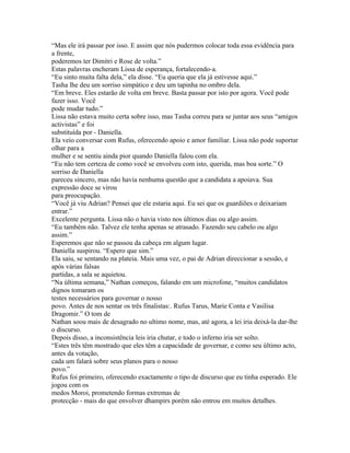 “Mas ele irá passar por isso. E assim que nós pudermos colocar toda essa evidência para
a frente,
poderemos ter Dimitri e Rose de volta.”
Estas palavras encheram Lissa de esperança, fortalecendo-a.
“Eu sinto muita falta dela,” ela disse. “Eu queria que ela já estivesse aqui.”
Tasha lhe deu um sorriso simpático e deu um tapinha no ombro dela.
“Em breve. Eles estarão de volta em breve. Basta passar por isto por agora. Você pode
fazer isso. Você
pode mudar tudo.”
Lissa não estava muito certa sobre isso, mas Tasha correu para se juntar aos seus “amigos
activistas” e foi
substituída por - Daniella.
Ela veio conversar com Rufus, oferecendo apoio e amor familiar. Lissa não pode suportar
olhar para a
mulher e se sentiu ainda pior quando Daniella falou com ela.
“Eu não tem certeza de como você se envolveu com isto, querida, mas boa sorte.” O
sorriso de Daniella
pareceu sincero, mas não havia nenhuma questão que a candidata a apoiava. Sua
expressão doce se virou
para preocupação.
“Você já viu Adrian? Pensei que ele estaria aqui. Eu sei que os guardiões o deixariam
entrar.”
Excelente pergunta. Lissa não o havia visto nos últimos dias ou algo assim.
“Eu também não. Talvez ele tenha apenas se atrasado. Fazendo seu cabelo ou algo
assim.”
Esperemos que não se passou da cabeça em algum lugar.
Daniella suspirou. “Espero que sim.”
Ela saiu, se sentando na plateia. Mais uma vez, o pai de Adrian direccionar a sessão, e
após várias falsas
partidas, a sala se aquietou.
“Na última semana,” Nathan começou, falando em um microfone, “muitos candidatos
dignos tomaram os
testes necessários para governar o nosso
povo. Antes de nos sentar os três finalistas:. Rufus Tarus, Marie Conta e Vasilisa
Dragomir.” O tom de
Nathan soou mais de desagrado no ultimo nome, mas, até agora, a lei iria deixá-la dar-lhe
o discurso.
Depois disso, a inconsistência leis iria chutar, e todo o inferno iria ser solto.
“Estes três têm mostrado que eles têm a capacidade de governar, e como seu último acto,
antes da votação,
cada um falará sobre seus planos para o nosso
povo.”
Rufus foi primeiro, oferecendo exactamente o tipo de discurso que eu tinha esperado. Ele
jogou com os
medos Moroi, prometendo formas extremas de
protecção - mais do que envolver dhampirs porém não entrou em muitos detalhes.
 