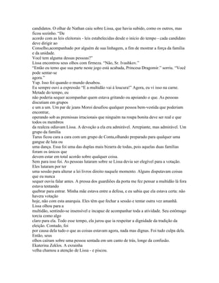 candidatos. O olhar de Nathan caiu sobre Lissa, que havia subido, como os outros, mas
ficou sozinho. “De
acordo com as leis eleitorais - leis estabelecidas desde o início do tempo - cada candidato
deve dirigir ao
Conselho,acompanhado por alguém de sua linhagem, a fim de mostrar a força da família
e da unidade.
Você tem alguma dessas pessoas?”
Lissa encontrou seus olhos com firmeza. “Não, Sr. Ivashkov.”
“Então eu temo que sua parte neste jogo está acabada, Princesa Dragomir.” sorriu. “Você
pode sentar-se
agora.”
Yup. Isso foi quando o mundo desabou.
Eu sempre ouvi a expressão “E a multidão vai à loucura!” Agora, eu vi isso na carne.
Metade do tempo, eu
não poderia sequer acompanhar quem estava gritando ou apoiando o que. As pessoas
discutiam em grupos
e um a um. Um par de jeans Moroi desafiou qualquer pessoa bem-vestida que poderiam
encontrar,
operando sob as premissas irracionais que ninguém na roupa bonita deve ser real e que
todos os membros
da realeza odiavam Lissa. A devoção a ela era admirável. Arrepiante, mas admirável. Um
grupo da família
Tarus ficou cara a cara com um grupo de Conta,olhando preparado para qualquer uma
gangue de luta ou
uma dança. Essa foi uma das duplas mais bizarra de todas, pois aquelas duas famílias
foram os únicos que
devem estar em total acordo sobre qualquer coisa.
Sem para isso foi. As pessoas lutaram sobre se Lissa devia ser elegível para a votação.
Eles lutaram por ter
uma sessão para alterar a lei livros direito naquele momento. Alguns disputavam coisas
que eu nunca
sequer ouviu falar antes. A pressa dos guardiões da porta me fez pensar a multidão lá fora
estava tentando
quebrar para entrar. Minha mãe estava entre a defesa, e eu sabia que ela estava certa: não
havera votação
hoje, não com esta anarquia. Eles têm que fechar a sessão e tentar outra vez amanhã.
Lissa olhou para a
multidão, sentindo-se insensível e incapaz de acompanhar toda a atividade. Seu estômago
torcia como algo
claro para ela. Todo esse tempo, ela jurou que ia respeitar a dignidade da tradição da
eleição. Contudo, foi
por causa dela tudo o que as coisas estavam agora, nada mas dignas. Foi tudo culpa dela.
Então, seus
olhos caíram sobre uma pessoa sentada em um canto de trás, longe da confusão.
Ekaterina Zeklos. A exrainha
velha chamou a atenção de Lissa - e piscou.
 