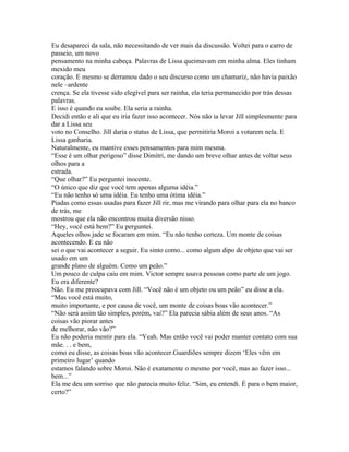 Eu desapareci da sala, não necessitando de ver mais da discussão. Voltei para o carro de
passeio, um novo
pensamento na minha cabeça. Palavras de Lissa queimavam em minha alma. Eles tinham
mexido meu
coração. E mesmo se derramou dado o seu discurso como um chamariz, não havia paixão
nele –ardente
crença. Se ela tivesse sido elegível para ser rainha, ela teria permanecido por trás dessas
palavras.
E isso é quando eu soube. Ela seria a rainha.
Decidi então e ali que eu iria fazer isso acontecer. Nós não ia levar Jill simplesmente para
dar a Lissa seu
voto no Conselho. Jill daria o status de Lissa, que permitiria Moroi a votarem nela. E
Lissa ganharia.
Naturalmente, eu mantive esses pensamentos para mim mesma.
“Esse é um olhar perigoso” disse Dimitri, me dando um breve olhar antes de voltar seus
olhos para a
estrada.
“Que olhar?” Eu perguntei inocente.
“O único que diz que você tem apenas alguma idéia.”
“Eu não tenho só uma idéia. Eu tenho uma ótima idéia.”
Piadas como essas usadas para fazer Jill rir, mas me virando para olhar para ela no banco
de trás, me
mostrou que ela não encontrou muita diversão nisso.
“Hey, você está bem?” Eu perguntei.
Aqueles olhos jade se focaram em mim. “Eu não tenho certeza. Um monte de coisas
acontecendo. E eu não
sei o que vai acontecer a seguir. Eu sinto como... como algum dipo de objeto que vai ser
usado em um
grande plano de alguém. Como um peão.”
Um pouco de culpa caiu em mim. Victor sempre usava pessoas como parte de um jogo.
Eu era diferente?
Não. Eu me preocupava com Jill. “Você não é um objeto ou um peão” eu disse a ela.
“Mas você está muito,
muito importante, e por causa de você, um monte de coisas boas vão acontecer.”
“Não será assim tão simples, porém, vai?” Ela parecia sábia além de seus anos. “As
coisas vão piorar antes
de melhorar, não vão?”
Eu não poderia mentir para ela. “Yeah. Mas então você vai poder manter contato com sua
mãe. . . e bem,
como eu disse, as coisas boas vão acontecer.Guardiões sempre dizem ‘Eles vêm em
primeiro lugar’ quando
estamos falando sobre Moroi. Não é exatamente o mesmo por você, mas ao fazer isso...
bem...”
Ela me deu um sorriso que não parecia muito feliz. “Sim, eu entendi. É para o bem maior,
certo?”
 