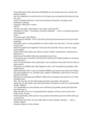 Sonya tinha gasto muito do passeio trabalhando em um encanto para mim, usando uma
pulseira de prata
que nós compramos em uma loja de rua. Era brega, mas com aparência de prata real, que
era o que
contava. Quando estávamos a cerca de meia hora de Greenston, ela julgou como
terminado e entregou.
Coloquei e olhei para os outros.
“Bem?”
“Eu não vejo nada”, disse Sonya, “mas então, eu não deveria.”
Jill apertou os olhos. “Você parece um pouco embaçada. . . como se eu apenas precisasse
piscar algumas
vezes.”
“O mesmo aqui” disse Dimitri.
Sonya parecia satisfeita. “Isso é como deve parecer para pessoas que savem que ela está
encantada.
Felizmente, para os outros guardiões ela estará vestida com outra face.” Era uma variação
do que Lissa
tinha feito quando nós resgatamos Victor para fora da prisão. Só que, para isso, exigia
menos mágica
porque Sonya tinha apenas que alterar um pouco minhas características e não precisava
obscurecer a
minha raça. Ela também tinha mais praticado do que Lissa.
O restaurante que eu escolhi em Greenston há muito havia fechado quando era um pouco
menos de onze e
meia. O estacionamento estava quase preto, mas eu poderia colocar para fora um carro no
canto traseiro.
Felizmente, era Mikhail que tinha chegado lá cedo, e não um pelotão de guardiões. Mas,
quando estava
estacionado perto dali, vi que era realmente Mikhail, que saiu do carro junto com Adrian.
Ele sorriu quando me viu, satisfeito com a surpresa. Realmente, eu deveria ter visto isso
quando eu disselhe
para passar a mensagem para Mikhail. Adrian teria encontrado uma maneira de vir. Meu
estômago rolou.
Não, não. Isso não. Eu não tinha tempo para lidar com minha vida amorosa.
Agora não. Eu nem sabia o que dizer para Adrian. Felizmente, eu não tive a oportunidade
de falar. Mikhail
veio caminhando em nossa direção com a eficiência de guardião, pronto para descobrir
que tarefa que eu
tinha em mente. Ele veio a uma parada brusca quando viu Sonya sair do nosso carro.
Então ela fez. Os dois
ficaram paralisados, olhos maiores do que parecia fisicamente possível. Soube então que
o resto de nós
tinha deixado de existir, tal como tinha todas as nossas intrigas, missões e. . . bem, o
mundo. Naquele
momento, apenas os dois existiam.
 