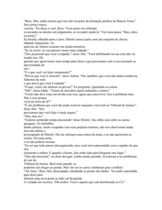 “Bem, Abe, tenho certeza que isso não era parte da formação jurídica de Damon Tarus.”
Seu sorriso nunca
vacilou. “Eu disse a você, Rose. Você nunca irá enfrentar
a execução ou mesmo um julgamento, se eu puder ajudá-lo.” Fez uma pausa. “Que, claro,
eu posso.”
Eu hesitei, olhando para o carro. Dimitri estava junto com um conjunto de chaves,
olhando impaciente. As
palavras de Adrian ecoaram em minha memória.
“Se eu correr, só vou parecer muito mais culpada.”
“Eles já pensam que você é culpada.”, disse Abe. “Você definhando na sua cela não vai
mudar isso. Dó
garante que agora temos mais tempo para fazer o que precisamos sem a sua execução se
aproximando de
nós.”
“E o que você vai fazer exatamente?”
“Provar que você é inocente”, disse Adrian. “Ou, também, que você não matou minha tia.
Sabemos de tudo
o que prova que você é culpada.”
“O que, vocês vão destruir as provas?” Eu perguntei, ignorando os outros.
“Não”, disse Eddie. “Temos de descobrir quem realmente a matou.”
“Vocês não deve estar envolvida com isso, agora que estou livre. Isso é problema meu.
Não é isso porque
você me tirou de lá?”
“É um problema que você não pode resolver enquanto você está no Tribunal de Justiça”,
disse Abe. “Nós
precisamos que você fuja e esteja segura.”
“Sim, mas eu-“
“Estamos perdendo tempo discutindo” disse Dimitri. Seu olhar caiu sobre as outras
garagens. As multidões
ainda caóticas, muito ocupados com seus próprios temores, não nos observaram ainda.
Isso não afetou a
preocupação de Dimitri. Ele me entregou uma estaca de prata, e eu não questionei as
razões. Era uma arma,
e eu não poderia recusar.
“Eu sei que tudo parece desorganizado, mas você será surpreendido com a rapidez de que
eles
restauram a ordem. E quando o fazem, eles estão indo para bloquear este lugar.”
“Eles não precisam”, eu disse devagar, minha mente girando. Já estavam a ter problemas
de sair do
Tribunal de Justiça. Bem estar parado, se
podemos até chegar ao portão. Não vão ser os carros alinharam para a milhas!
“Ah, bem,” disse Abe, desocupado, estudando as pontas dos dedos. “Eu tenho autoridade
para dizer para
abrirem uma nova porta ao lado sul da parede.
A verdade me ocorreu. “Oh senhor. Você é aquele que está distribuindo as C4.”
 