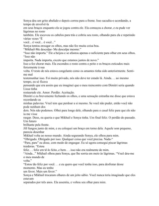 Sonya deu um grito abafado e depois correu para a frente. Isso sacudiu-o acordando, a
tempo de envolvê-la
em seus braços enquanto ela se jogou contra ele. Ela começou a chorar, e eu pude ver
lágrimas no rosto
também. Ele escovou os cabelos para trás e cobriu seu rosto, olhando para ela e repetindo
várias vezes “É
você... é você... é você...”
Sonya tentou enxugar os olhos, mas não fez muita coisa boa.
“Mikhail-Me desculpe- Me desculpe mesmo.”
“Isso não importa.” Ele a beijou e se afastou apenas o suficiente para olhar em seus olhos.
“Isso não
importa. Nada importa, exceto que estamos juntos de novo.”
Isso a fez chorar mais. Ela escondeu o rosto contra o peito e os braços esticados mais
ferozmente à sua
volta. O resto de nós estava congelante como os amantes tinha sido anteriormente. Senti-
me mal
testemunhar isso. Foi muito privado, nós não deve ter estado lá. Ainda. . . ao mesmo
tempo, eu só ficava
pensando que era assim que eu imaginei que o meu reencontro com Dimitri seria quando
Lissa tinha
restaurado ele. Amor. Perdão. Aceitação.
Dimitri e eu brevemente fechando os olhos, e uma sensação estranha me disse que estava
recordando as
minhas palavras: Você tem que perdoar a si mesmo. Se você não puder, então você não
pode nenhum dos
dois. Nós não podemos. Olhei para longe dele, olhando para o casal feliz para que ele não
ia me visse
rasgar. Deus, eu queria o que Mikhail e Sonya tinha. Um final feliz. O perdão do passado.
Um futuro
brilhante pela frente.
Jill fungou junto de mim, e eu coloquei um braço em torno dela. Aquele som pequeno,
parecia desenhar
Mikhail volta ao nosso mundo. Ainda segurando Sonya, ele olhou para mim.
“Obrigado. Obrigado por isso. Qualquer coisa que você precisa. Nada-“
“Pare, pare” eu disse, com medo de engasgar. Eu só agora consegui piscar lágrimas
traidoras. “Estou
feliz. . . feliz em tê-lo feito, e bem. . . isso não era realmente de mim.
“Ainda...” Mikhail olhou para Sonya, que lhe sorria em meio às lágrimas. “Você deu-me
o meu mundo de
volta.”
“Estou tão feliz por você. . . e eu quero que você tenha isso, para desfrutar desse
momento. Mas eu tenho
um favor. Mais um favor.”
Sonya e Mikhail trocaram olhares de um jeito sábio. Você nunca teria imaginado que eles
estavam
separados por três anos. Ela assentiu, e voltou seu olhar para mim.
 