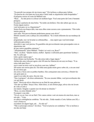 “Eu percebi isso porque ele me trouxe aqui.” Ele inclinou a cabeça para Adrian.
“Eu preciso de você para me levar para o hotel onde os alquimistas estão hospedados.”
O pequeno sorriso no rosto de Mikhail caiu.
“Rose. . . Eu não posso te colocar em nenhum lugar. Você estar perto da Corte é bastante
perigoso.
Eu puxei a pulseira do meu bolso. “Eu tenho um disfarce. Eles não sabem que sou eu.
Existe algum motivo
você teria para ver os Alquimistas?”
Sonya ficou nos braços dele, mas seus olhos eram escuros com o pensamento. “Eles terão
tutores perto de
suas salas. Nós provavelmente poderiamos passar com alivio”
Dimitri assentiu com a cabeça em concordância. “Se é muito diferente da sua mudança de
turno
programado, isso vai levantar as sobrancelhas. . . mas espero que você terá tempo
suficiente para entrar e
descobrir o que você precisa. Os guardiões são provavelmente mais preocupados com os
alquimistas sair
do que outros guardiões entrarem.”
“Absolutamente” disse Mikhail. “Então é só você e eu, Rose?”
“Sim”, eu disse. “Quanto menos, melhor. Apenas o suficiente para questionar Sydney e
Ian. Eu acho que
toda a gente espera aqui.”
Sonya beijou sua bochecha. “Eu não estou indo a lugar algum.”
Adrian deu uma volta por agora e dei Jill uma luz fraterna de um soco no braço. “E eu
estou indo para ficar e
ouvir como na terra você se envolveu com isso, Jailbait.”
Jill reuniu um sorriso para ele. Ela tinha uma queda muito grave sobre ele, e era um sinal
do seu stress que
ela corou e ficou com os joelhos bambos. Eles começaram uma conversa, e Dimitri fez
um gesto para eu
segui-lo ao redor do carro, fora da vista.
“Isso é perigoso”, ele disse calmamente. “Se esse encanto falhar, você provavelmente não
vai sair desse
hotel.” Havia um alivio silencioso no no final de suas palavras.
“Ele não vai falhar. Sonya é boa. Além disso, se nós formos pego, talvez eles me levem
de volta a Corte e
me matem. Imagine o quanto isso irá atrasar as eleições.”
“Rose, eu estou falando sério.”
Eu peguei a sua mão.
“Eu sei, eu sei. Isso vai ser fácil. Nós vamos entrar e sair em menos de uma hora, mas se
nós não...” Cara,
eu odiava contingências sombrias. “Se nós não... Então mande a Corte Adrian com Jill, e
você e Sonya se
escondem em algum lugar, até. . . Eu não sei”
“Não se preocupe conosco” ele disse. “Você só precisa ser cuidadosa.” Ele se inclinou e
me deu um beijo
 