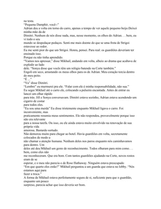 na testa.
“Pequena Damphir, você--”
Adrian deu a volta em torno do carro, apenas a tempo de ver aquele pequeno beijo.Deixei
minha mão da de
Dimitri. Nenhum de nós disse nada, mas, nesse momento, os olhos do Adrian. . . bem, eu
vi todo o seu
mundo se despedaçar pedaços. Senti-me mais doente do que se uma frota de Strigoi
estavesse ao redor.
Eu me senti pior do que um Strigoi. Honra, pensei. Para real: os guardiões deveriam ter
ensinado isso.
Porque eu não tinha aprendido.
“Vamos nos apressar,” disse Mikhail, andando em volta, alheio ao drama que acabava de
explodir ao lado
dele. “Sonya disse que vocês têm um relógio batendo na Corte também.”
Engoli em seco, arrastando os meus olhos para os de Adrian. Meu coração torcia dentro
do meu peito.
“É ...”
“Va” disse Dimitri.
“Lembre” eu murmurei pra ele. “Falar com ele é minha responsabilidade, não sua.”
Eu segui Mikhail até o carro ele, colocando a pulseira encantada. Antes de entrar eu
lancei um olhar rápido
para trás. Jill e Sonya conversavam. Dimitri estava sozinho, Adrian estava acendendo um
cigarro de costar
para todos eles.
“Eu sou uma merda” Eu disse tristemente enquanto Mikhail ligava o carro. Foi
inconveniente, mas
praticamente resumia meus sentimentos. Ele não respondeu, provavelmente porque isso
não era relevante
para a nossa tarefa. Ou isso, ou ele ainda estava muito envolvido na renovação de sua
própria vida
amorosa. Bastardo sortudo.
Não demorou muito para chegar ao hotel. Havia guardiões em volta, secretamente
colocados de modo a
não chamar a atenção humana. Nenhum deles nos parou enquanto nós caminhavamos
para dentro. Um
deles até deu Mikhail um gesto de reconhecimento. Todos olharam para mim como. . .
bem, como eles não
me reconheceram. Que era bom. Com tantos guardiões ajudando na Corte, novos rostos
eram de se
esperar, e o meu não parecia o de Rose Hathaway. Ninguém estava preocupado
“Em que quarto eles estão?” Mikhail perguntou a um guarda que estava no lobby. “Nós
estamos aqui para
fazer a troca.”
A forma de Mikhail estava perfeitamente segura de si, suficiente para que o guardião,
enquanto um pouco
surpreso, parecia achar que isso deveria ser bom.
 