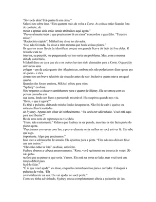 “Só vocês dois? Há quatro lá em cima.”
Salvei-nos sobre isso. “Eles querem mais de volta a Corte. As coisas estão ficando fora
de controle, de
modo a apenas dois estão sendo atribuídos aqui agora.”
“Provavelmente tudo o que precisamos lá em cima” concordou o guardião. “Terceiro
andar.”
“Raciocínio rápido”, Mikhail me disse no elevador.
“Isso não foi nada. Eu disse a mim mesma que havia coisas piores.”
Os quartos eram fáceis de identificar porque um guarda ficava do lado de fora deles. O
restante está no
interior, eu percebi, me perguntando se isso seria um problema. Mas, com a mesma
atitude autoritária,
Mikhail disse ao cara que ele e os outros haviam sido chamados para a Corte. O guardião
convocou seus
colegas - um de cada quarto dos Alquimistas, embora nós não poderíamos dizer quem era
de quem - e eles
deram-nos um breve relatório da situação antes de sair, inclusive quem estava em qual
quarto.
Quando eles foram embora, Mikhail olhou para mim.
“Sydney” eu disse.
Nós pegamos a chave e caminhamos para o quarto de Sidney. Ela se sentou com as
pernas cruzadas em
sua cama, lendo um livro e parecendo miserável. Ela suspirou quando nos viu.
“Bem, o que é agora?”
Eu tirei a pulseira, deixando minha ilusão desaparecer. Não foi de cair o queixo ou
sobrancelhas levantadas
de Sydney. Apenas um olhar de conhecimento. “Eu devia ter adivinhado. Você está aqui
para me libertar?”
Havia uma nota de esperança na voz dela.
“Hum, não exatamente.” Odiava que Sydney ia ser punida, mas tira-la não fazia parte do
plano agora.
“Precisamos conversar com Ian, e provavelmente seria melhor se você estiver lá. Ele sabe
que algo
importante. Algo que precisamos.”
Isso teve a sobrancelha levantada. Ela apontou para a porta. “Eles não nos deixam falar
uns aos outros.”
“Eles não estão lá fora” eu disse, satisfeito.
Sydney abanou a cabeça pesarosamente. “Rose, você realmente me assusta às vezes. Só
não pelas
razões que eu pensava que seria. Vamos. Ele está na porta ao lado, mas você terá um
tempo difícil para
fazê-lo falar.”
“É ai que você ajuda”, eu disse, enquanto caminhávamos para o corredor. Coloquei a
pulseira de volta. “Ele
está totalmente na sua. Ele vai ajudar se você pedir.”
Como eu tinha adivinhado, Sydney estava completamente alheia a paixonite de Ian.
 