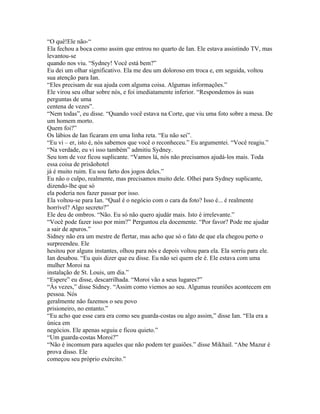 “O quê!Ele não-“
Ela fechou a boca como assim que entrou no quarto de Ian. Ele estava assistindo TV, mas
levantou-se
quando nos viu. “Sydney! Você está bem?”
Eu dei um olhar significativo. Ela me deu um doloroso em troca e, em seguida, voltou
sua atenção para Ian.
“Eles precisam de sua ajuda com alguma coisa. Algumas informações.”
Ele virou seu olhar sobre nós, e foi imediatamente inferior. “Respondemos às suas
perguntas de uma
centena de vezes”.
“Nem todas”, eu disse. “Quando você estava na Corte, que viu uma foto sobre a mesa. De
um homem morto.
Quem foi?”
Os lábios de Ian ficaram em uma linha reta. “Eu não sei”.
“Eu vi – er, isto é, nós sabemos que você o reconheceu.” Eu argumentei. “Você reagiu.”
“Na verdade, eu vi isso também” admitiu Sydney.
Seu tom de voz ficou suplicante. “Vamos lá, nós não precisamos ajudá-los mais. Toda
essa coisa de prisãohotel
já é muito ruim. Eu sou farto dos jogos deles.”
Eu não o culpo, realmente, mas precisamos muito dele. Olhei para Sydney suplicante,
dizendo-lhe que só
ela poderia nos fazer passar por isso.
Ela voltou-se para Ian. “Qual é o negócio com o cara da foto? Isso é... é realmente
horrível? Algo secreto?”
Ele deu de ombros. “Não. Eu só não quero ajudár mais. Isto é irrelevante.”
“Você pode fazer isso por mim?” Perguntou ela docemente. “Por favor? Pode me ajudar
a sair de apuros.”
Sidney não era um mestre de flertar, mas acho que só o fato de que ela chegou perto o
surpreendeu. Ele
hesitou por alguns instantes, olhou para nós e depois voltou para ela. Ela sorriu para ele.
Ian desabou. “Eu quis dizer que eu disse. Eu não sei quem ele é. Ele estava com uma
mulher Moroi na
instalação de St. Louis, um dia.”
“Espere” eu disse, descarrilhada. “Moroi vão a seus lugares?”
“Às vezes,” disse Sidney. “Assim como viemos ao seu. Algumas reuniões acontecem em
pessoa. Nós
geralmente não fazemos o seu povo
prisioneiro, no entanto.”
“Eu acho que esse cara era como seu guarda-costas ou algo assim,” disse Ian. “Ela era a
única em
negócios. Ele apenas seguiu e ficou quieto.”
“Um guarda-costas Moroi?”
“Não é incomum para aqueles que não podem ter guaiões.” disse Mikhail. “Abe Mazur é
prova disso. Ele
começou seu próprio exército.”
 